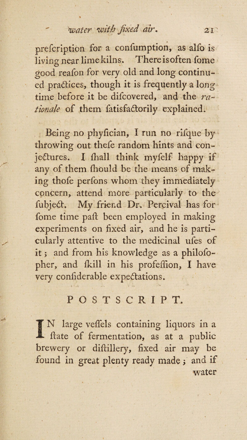 prefcription for a confumption, as alfo is living near limekilns. Thereisoften fome good reafon for very old and long continu¬ ed pradices, though it is frequently a long¬ time before it be difcovered, and the ra¬ tionale of them fatisfadorily explained. f \ ’ • , Being no phyfician, I rim no rifque by throwing out thefe random hints and con- jedures. I {hall think myfelf happy if any of them (hould be the means of mak¬ ing thofe perfons whom they immediately concern, attend more particularly to the fubjed. My friend Dr. Percival has for fome time paft been employed in making experiments on fixed air, and he is parti¬ cularly attentive to the medicinal ufes of it; and from his knowledge as a philofo- pher, and {kill in his profeffion, I have very confiderable expedations. POSTSCRIPT.. IN large veffels containing liquors in a ftate of fermentation, as at a public brewery or diftillery, fixed air may be found in great plenty ready made f and if water