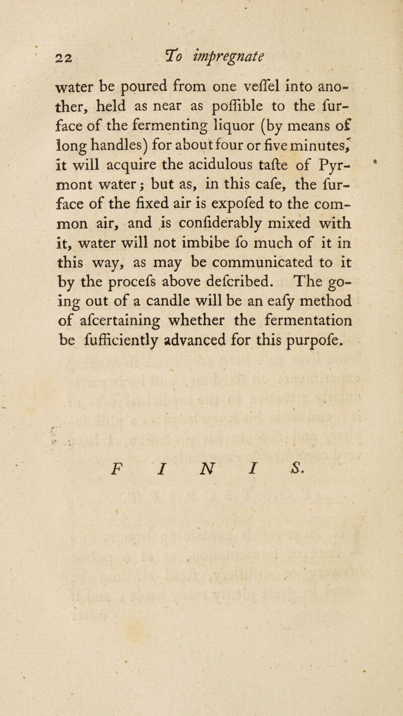 water be poured from one veflel into ano¬ ther, held as near as poffible to the fur- face of the fermenting liquor (by means of long handles) for about four or five minutes, it will acquire the acidulous tafte of Pyr- * mont water; but as, in this cafe, the fur- face of the fixed air is expofed to the com¬ mon air, and is confiderably mixed with it, water will not imbibe fo much of it in this way, as may be communicated to it by the procefs above defcribed. The go¬ ing out of a candle will be an eafy method of afcertaining whether the fermentation be fufficiently advanced for this purpofe. FIN I S.