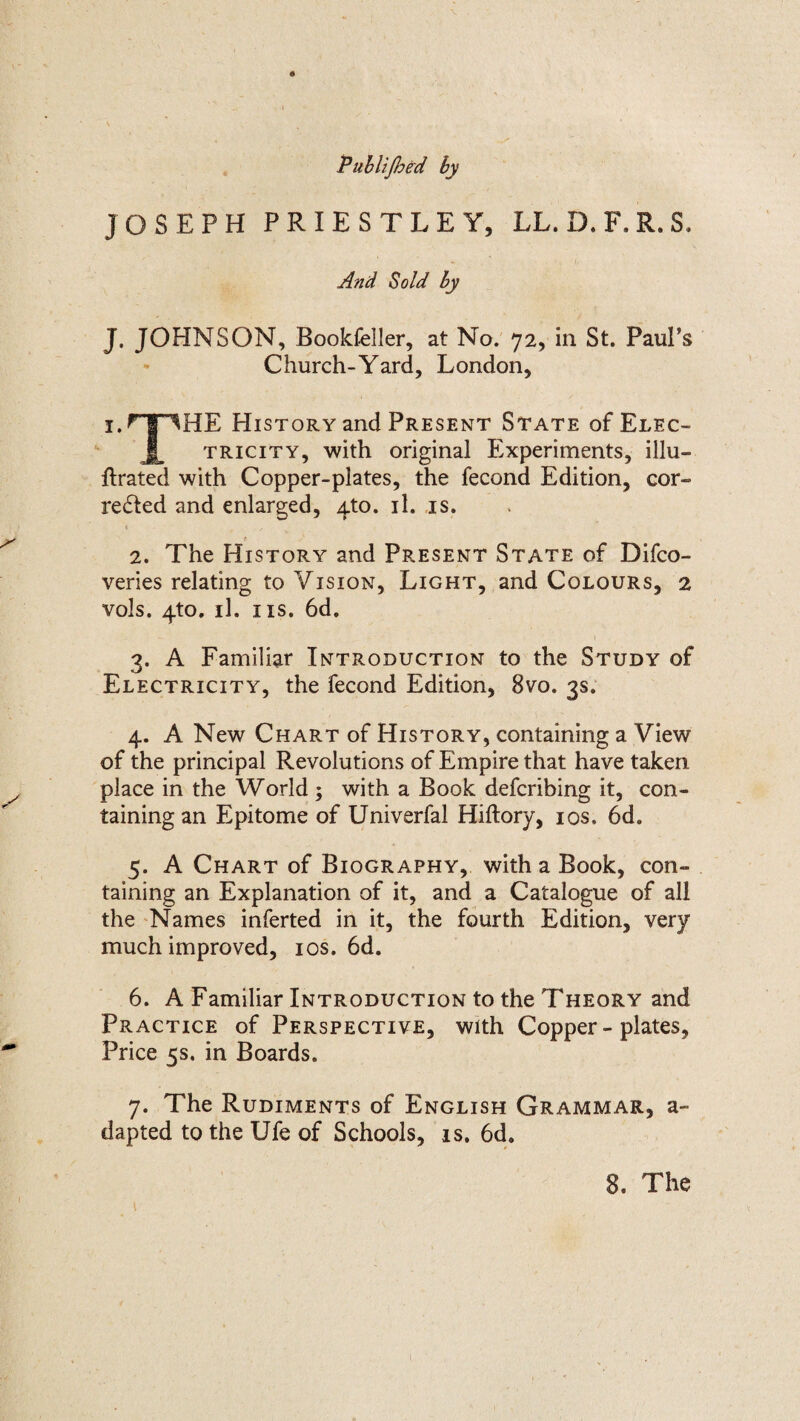 Publijhed by JOSEPH PRIESTLEY, LL. D.F.R.S. And Sold by J. JOHNSON, BookfeUer, at No. 72, in St. Paul’s Church-Yard, London, i.HTIHE History and Present State of Elec¬ tricity, with original Experiments, illu¬ strated with Copper-plates, the fecond Edition, cor¬ rected and enlarged, 4to. il. is. * y r / 2. The History and Present State of Difco- veries relating to Vision, Light, and Colours, 2 vols. 4to. il. ns. 6d. 3. A Familiar Introduction to the Study of Electricity, the fecond Edition, 8vo. 3s. 4. A New Chart of History, containing a View of the principal Revolutions of Empire that have taken place in the World; with a Book defcribing it, con¬ taining an Epitome of Univerfal Hiftory, 10s, 6d. 5. A Chart of Biography, with a Book, con¬ taining an Explanation of it, and a Catalogue of all the Names inferted in it, the fourth Edition, very much improved, 10s. 6d. 6. A Familiar Introduction to the Theory and Practice of Perspective, with Copper - plates, Price 5s. in Boards. 7. The Rudiments of English Grammar, a- dapted to the Ufe of Schools, is. 6d. 8. The