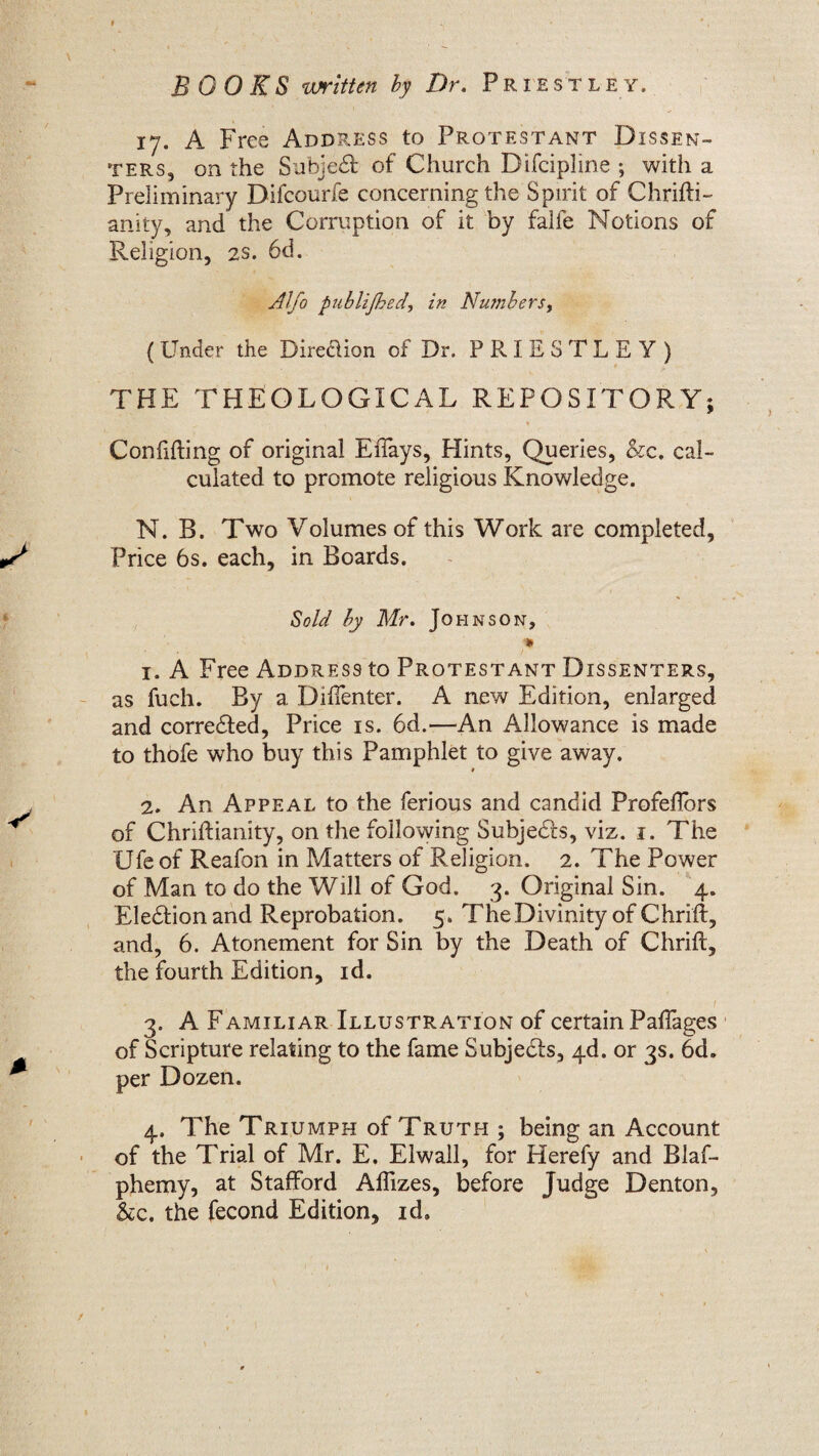 17. A Free Address to Protestant Dissen¬ ters, on the Subject of Church Difcipline ; with a Preliminary Difcourfe concerning the Spirit of Chrifti- anity, and the Corruption of it by falfe Notions of Religion, 2s. 6d. Alfo publijhed, in Numbers, (Under the Direction of Dr. PRIESTLEY) THE THEOLOGICAL REPOSITORY; Confiding of original EiTays, Hints, Queries, &c. cal¬ culated to promote religious Knowledge. N. B. Two Volumes of this Work are completed, Price 6s. each, in Boards. Sold by Mr. Johnson, » 1. A Free Address to Protestant Dissenters, as fueh. By a Diffenter. A new Edition, enlarged and corrected, Price is. 6d.—An Allowance is made to thofe who buy this Pamphlet to give away. 2. An Appeal to the ferious and candid ProfefTors of Chriftianity, on the following Subjects, viz. 1. The Ufe of Reafon in Matters of Religion. 2. The Power of Man to do the Will of God. 3. Original Sin. 4. Eledtion and Reprobation. 5. The Divinity of Chrift, and, 6. Atonement for Sin by the Death of Chrift, the fourth Edition, id. A . , / 3. A Familiar Illustration of certain Paffages of Scripture relating to the fame Subjects, 4d. or 3s. 6d. per Dozen. 4. The Triumph of Truth ; being an Account of the Trial of Mr. E. Elwall, for Herefy and Blaf- phemy, at Stafford Affizes, before Judge Denton, &c. the fecond Edition, id.