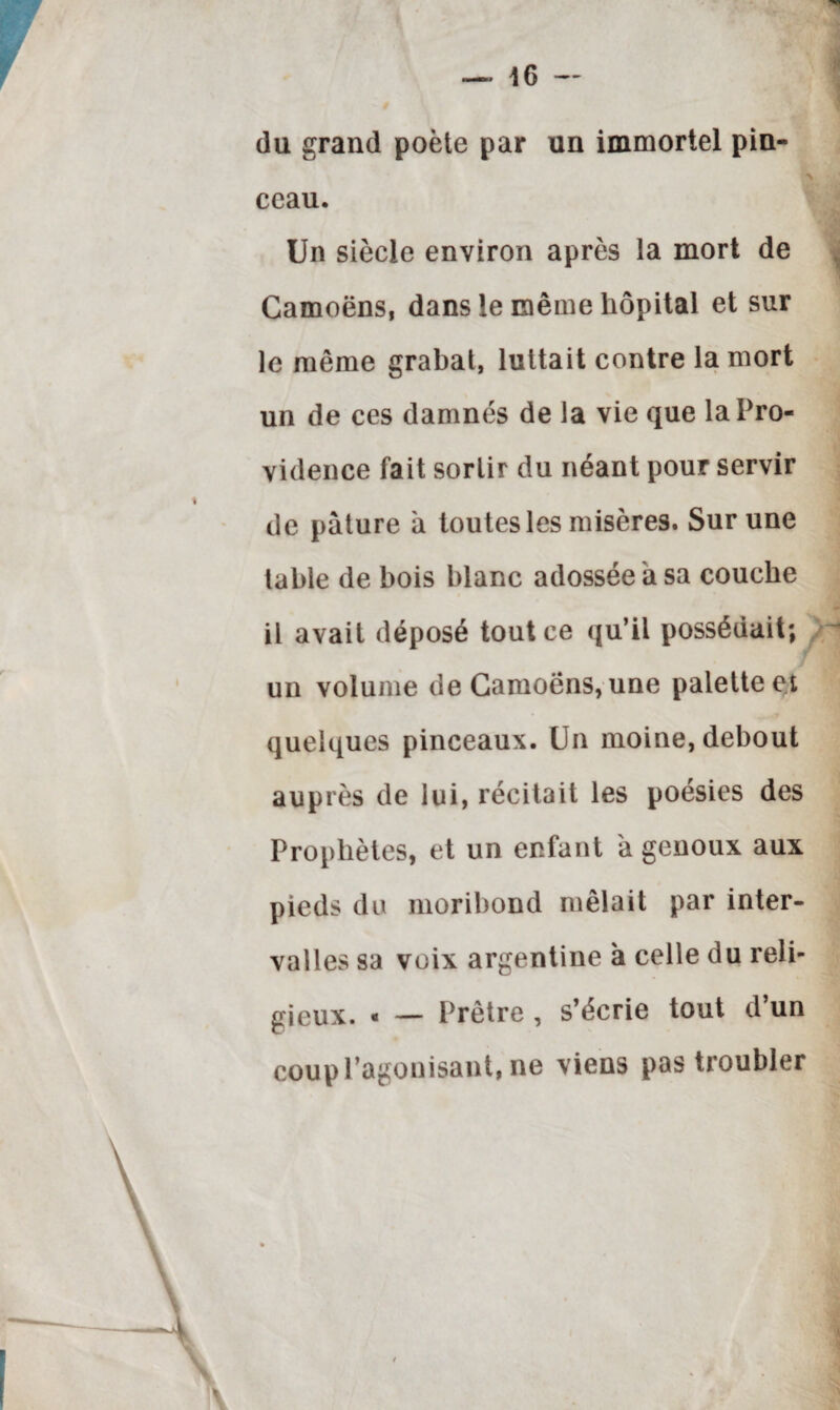 du grand poète par un immortel pin¬ ceau. Un siècle environ après la mort de Camoëns, dans le même hôpital et sur le même grabat, luttait contre la mort un de ces damnés de la vie que la Pro¬ vidence fait sortir du néant pour servir de pâture à toutes les misères. Sur une table de bois blanc adossée a sa couche il avait déposé tout ce qu’il possédait; un volume de Camoëns, une palette et quelques pinceaux. Un moine, debout auprès de lui, récitait les poésies des Prophètes, et un enfant a genoux aux pieds du moribond mêlait par inter¬ valles sa voix argentine a celle du reli¬ gieux. « — Prêtre , s’écrie tout d’un coup l’agonisant, ne viens pas troubler