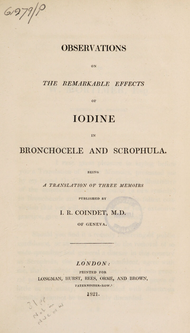 OBSERVATIONS ON THE REMARKABLE EFFECTS OF IODINE IN BRONCHOCELE AND SCROPHULA. BEING A TRANSLATION OF THREE MEMOIRS PUBLISHED BY I. R. COINDET, M.D. OF GENEVA. LONDON: PRINTED FOR LONGMAN, HURST, REES, ORME, AND BROWN, PATERNOSTER-ROW.' 1821. o n \ ’ , , v