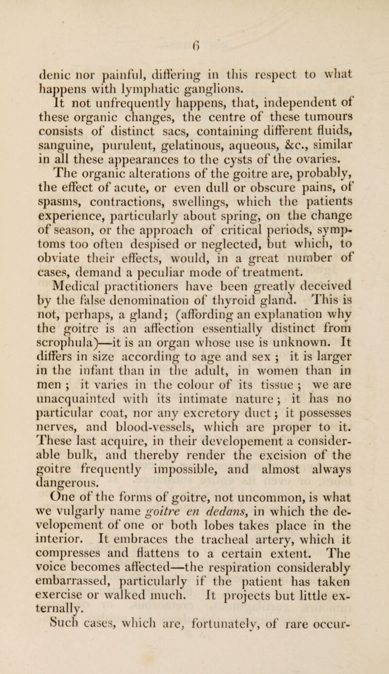 dénie nor painful, differing in this respect to what happens with lymphatic ganglions. It not unfrequently happens, that, independent of these organic changes, the centre of these tumours consists of distinct sacs, containing different fluids, sanguine, purulent, gelatinous, aqueous, &c., similar in all these appearances to the cysts of the ovaries. The organic alterations of the goitre are, probably, the effect of acute, or even dull or obscure pains, of spasms, contractions, swellings, which the patients experience, particularly about spring, on the change of season, or the approach of critical periods, symp¬ toms too often despised or neglected, but which, to obviate their effects, would, in a great number of cases, demand a peculiar mode of treatment. Medical practitioners have been greatly deceived by the false denomination of thyroid gland. This is not, perhaps, a gland; (affording an explanation why the goitre is an affection essentially distinct from scrophula)—it is an organ whose use is unknown. It differs in size according to age and sex ; it is larger in the infant than in the adult, in women than in men ; it varies in the colour of its tissue ; we are unacquainted with its intimate nature ; it has no particular coat, nor any excretory duct ; it possesses nerves, and blood-vessels, which are proper to it. These last acquire, in their developement a consider¬ able bulk, and thereby render the excision of the goitre frequently impossible, and almost always dangerous. One of the forms of goitre, not uncommon, is what we vulgarly name goitre en dedans, in which the de¬ velopement of one or both lobes takes place in the interior. It embraces the tracheal artery, which it compresses and flattens to a certain extent. The voice becomes affected—the respiration considerably embarrassed, particularly if the patient has taken exercise or walked much. It projects but little ex¬ ternally. Such cases, which are, fortunately, of rare occur-