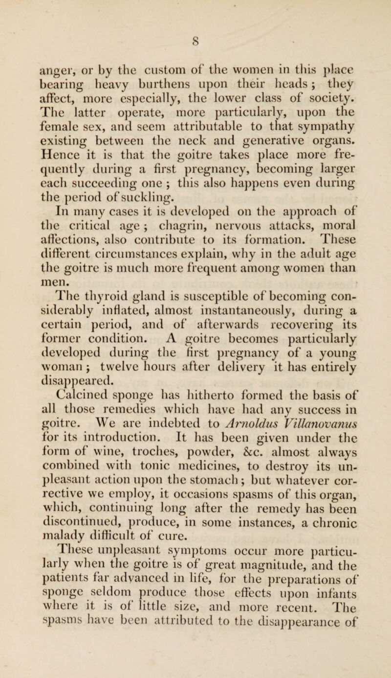 s anger, or by the custom of the women in tins place bearing heavy burthens upon their heads ; they affect, more especially, the lower class of society. The latter operate, more particularly, upon the female sex, and seem attributable to that sympathy existing between the neck and generative organs. Hence it is that the goitre takes place more fre¬ quently during a first pregnancy, becoming larger each succeeding one ; this also happens even during the period of suckling. In many cases it is developed on the approach of the critical age ; chagrin, nervous attacks, moral affections, also contribute to its formation. These different circumstances explain, why in the adult age the goitre is much more frequent among women than men. The thyroid gland is susceptible of becoming con¬ siderably inflated, almost instantaneously, during a certain period, and of afterwards recovering its former condition. A goitre becomes particularly developed during the first pregnancy of a young woman ; twelve hours after delivery it has entirely disappeared. Calcined sponge has hitherto formed the basis of all those remedies which have had any success in goitre. We are indebted to Arnoldus Villanovanus for its introduction. It has been given under the form of wine, troches, powder, &c. almost always combined with tonic medicines, to destroy its un¬ pleasant action upon the stomach ; but whatever cor¬ rective we employ, it occasions spasms of this organ, which, continuing long after the remedy has been discontinued, produce, in some instances, a chronic malady difficult of cure. These unpleasant symptoms occur more particu¬ larly when the goitre is of great magnitude, and the patients far advanced in life, for the preparations of sponge seldom produce those effects upon infants where it is of little size, and more recent. The spasms have been attributed to the disappearance of