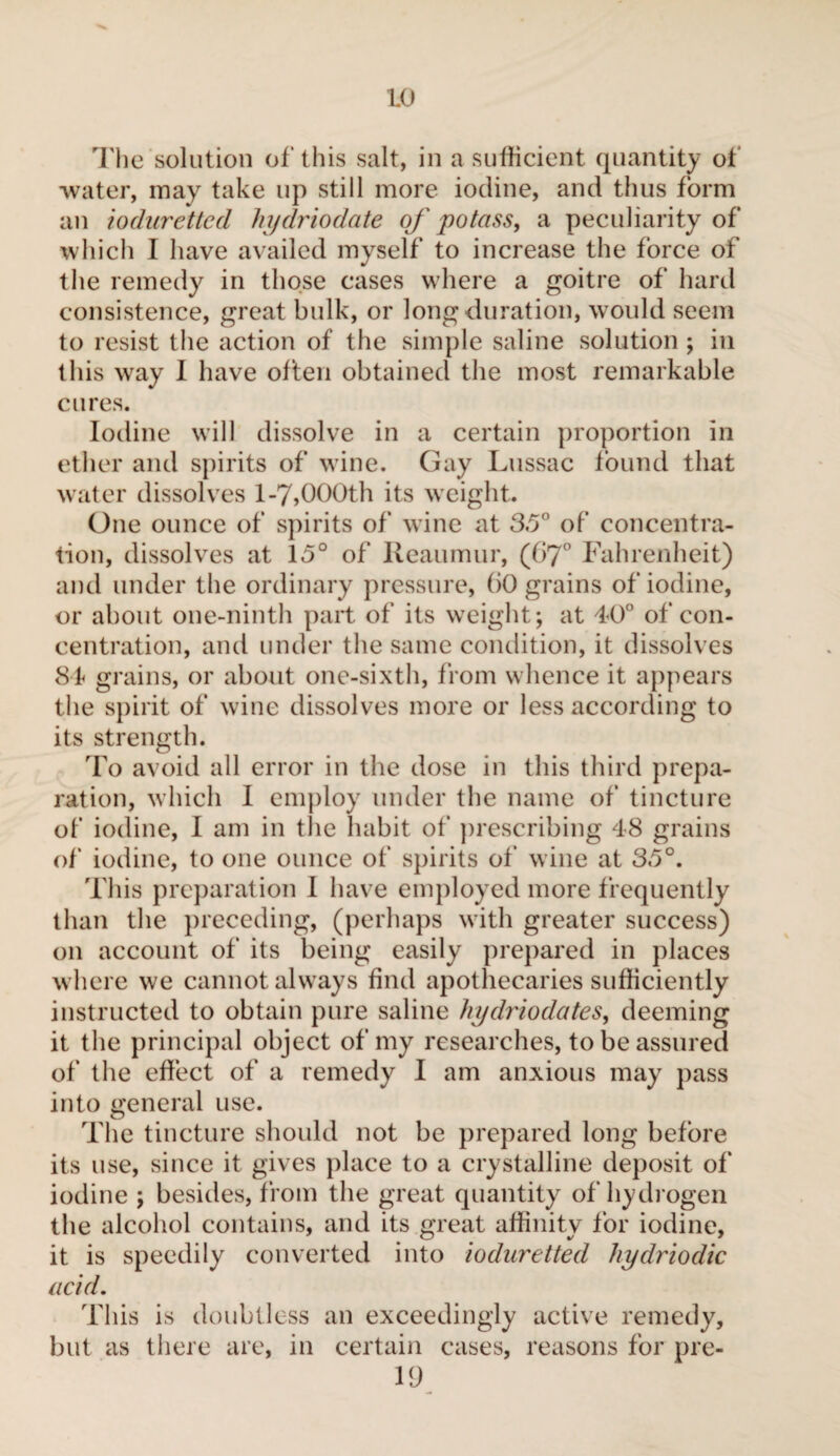 The solution of this salt, in a sufficient quantity of ■water, may take up still more iodine, and thus form an ioduretted hydriodate of potass, a peculiarity of which I have availed myself to increase the force of the remedy in those cases where a goitre of hard consistence, great bulk, or long duration, would seem to resist the action of the simple saline solution ; in this way I have often obtained the most remarkable cures. Iodine will dissolve in a certain proportion in ether and spirits of wine. Gay Lussac found that water dissolves 1-7,000th its weight. One ounce of spirits of wine at 35° of concentra¬ tion, dissolves at 15° of Reaumur, (67° Fahrenheit) and under the ordinary pressure, ()0 grains of iodine, or about one-ninth part of its weight; at 40° of con¬ centration, and under the same condition, it dissolves 84 grains, or about one-sixth, from whence it appears the spirit of wine dissolves more or less according to its strength. To avoid all error in the dose in this third prepa¬ ration, which I employ under the name of tincture of iodine, I am in the habit of prescribing 48 grains of iodine, to one ounce of spirits of* wine at 35°. This preparation I have employed more frequently than the preceding, (perhaps with greater success) on account of its being easily prepared in places where we cannot always find apothecaries sufficiently instructed to obtain pure saline hydriodates, deeming it the principal object of my researches, to be assured of the effect of a remedy I am anxious may pass into general use. The tincture should not be prepared long before its use, since it gives place to a crystalline deposit of iodine ; besides, from the great quantity of hydrogen the alcohol contains, and its great affinity for iodine, it is speedily converted into ioduretted hydriodic acid. This is doubtless an exceedingly active remedy, but as there are, in certain cases, reasons for pre- 19