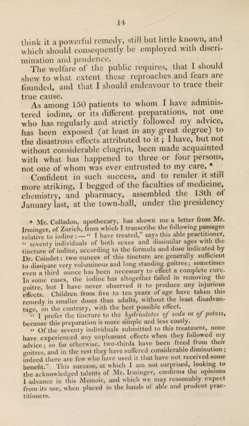 t1,jnk it a powerful remedy, still but little known, and which should consequently he employed with discri¬ mination and prudence. The welfare of the public requires, that 1 should shew to what extent these reproaches and fears are founded, and that I should endeavour to trace their true cause. . . As among 150 patients to whom I have adminis¬ tered iodine, or its different preparations, not one who has regularly and strictly followed my advice, has been exposed (at least in any great degree) to the disastrous effects attributed to it ; 1 have, but not without considerable chagrin, been made acquainted with what has happened to three 01 foui peisons, not one of whom was ever entrusted to my care. * Confident in such success, and to render it still more striking, 1 begged of the faculties of medicine, chemistry, and pharmacy, assembled the 13th of January last, at the town-hall, under the presidency * Mr. Colladon, apothecary, has shown me a letter from Mr. Irminger, of Zurich, from which I transcribe the following passages relative to iodine : — “ 1 have treated, says this able practitioner, “ seventy individuals of both sexes and dissimilar ages with the tincture of iodine, according to the formula and dose indicated by Dr. Coindet : two ounces of this tincture are generally sufficient to dissipate very voluminous and long standing goitres ; sometimes even a third ounce has been necessary to ellect a complete cuie. In some cases, the iodine has altogether failed in removing the goitre, but I have never observed it to produce any injurious effects. Children from five to ten years of age have taken this remedy in smaller doses than adults, without the least disadvan¬ tage, on the contrary, with the best possible effect. I prefer the tincture to the hydriodates of soda or of potassy because this preparation is more simple and less costly. « Of the seventy individuals submitted to this treatment, none have experienced any unpleasant effects when they followed my advice ; so far otherwise, two-thirds have been freed from their goitres* and in the rest they have suffered considerable diminution ; indeed there are few who have used it that have not received some benefit.” This success, at which I am not surprised, looking to the acknowledged talents of Mr. Irminger, confirms the opinions I advance in this Memoir, and which we may reasonably expect from its use, when placed in the hands ol able and prudent piat- titi oners.