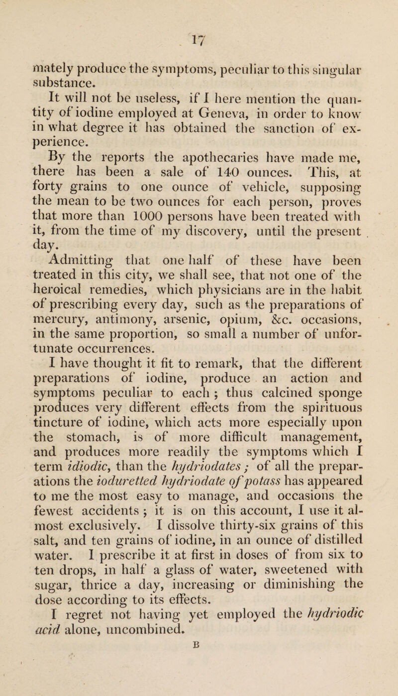 mately produce the symptoms, peculiar to this singular substance. It will not be useless, if I here mention the quan¬ tity of iodine employed at Geneva, in order to know in what degree it has obtained the sanction of ex¬ perience. By the reports the apothecaries have made me, there has been a sale of 140 ounces. This, at forty grains to one ounce of vehicle, supposing the mean to be two ounces for each person, proves that more than 1000 persons have been treated with it, from the time of my discovery, until the present day. Admitting that one half of these have been treated in this city, we shall see, that not one of the heroical remedies, which physicians are in the habit of prescribing every day, such as the preparations of mercury, antimony, arsenic, opium, &c. occasions, in the same proportion, so small a number of unfor¬ tunate occurrences. I have thought it fit to remark, that the different preparations of iodine, produce an action and symptoms peculiar to each ; thus calcined sponge produces very different effects from the spirituous tincture of iodine, which acts more especially upon the stomach, is of more difficult management, and produces more readily the symptoms which I term idiodic, than the hydriodates ; of all the prepar¬ ations the ioduretted hydriodate of potass has appeared to me the most easy to manage, and occasions the fewest accidents ; it is on this account, I use it al¬ most exclusively. I dissolve thirty-six grains of this salt, and ten grains of iodine, in an ounce of distilled water. I prescribe it at first in doses of from six to ten drops, in half a glass of water, sweetened with sugar, thrice a day, increasing or diminishing the dose according to its effects. I regret not having yet employed the hydriodic acid, alone, uncombined. B