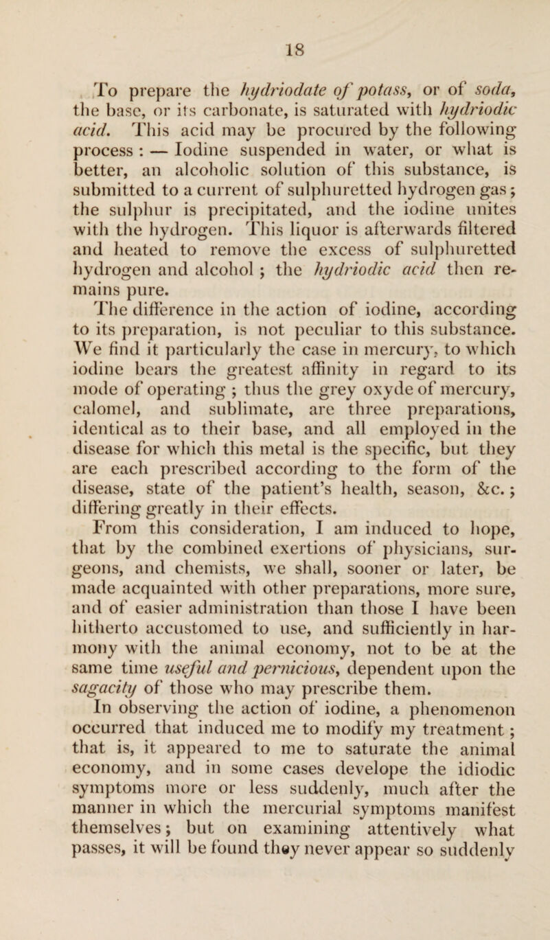 To prepare the hydriodate of potass, or of soda, the base, or its carbonate, is saturated with hydriodic acid. This acid may be procured by the following process : — Iodine suspended in water, or what is better, an alcoholic solution of this substance, is submitted to a current of sulphuretted hydrogen gas ; the sulphur is precipitated, and the iodine unites witli the hydrogen. This liquor is afterwards filtered and heated to remove the excess of sulphuretted hydrogen and alcohol ; the hydriodic acid then re¬ mains pure. The difference in the action of iodine, according to its preparation, is not peculiar to this substance. We find it particularly the case in mercury, to which iodine bears the greatest affinity in regard to its mode of operating ; thus the grey oxyde of mercury, calomel, and sublimate, are three preparations, identical as to their base, and all employed in the disease for which this metal is the specific, but they are each prescribed according to the form of the disease, state of the patient’s health, season, &c. ; differing greatly in their effects. From this consideration, I am induced to hope, that by the combined exertions of physicians, sur¬ geons, and chemists, we shall, sooner or later, be made acquainted with other preparations, more sure, and of easier administration than those I have been hitherto accustomed to use, and sufficiently in har¬ mony with the animal economy, not to be at the same time useful and pernicious, dependent upon the sagacity of those who may prescribe them. In observing the action of iodine, a phenomenon occurred that induced me to modify my treatment ; that is, it appeared to me to saturate the animal economy, and in some cases develope the idiodic symptoms more or less suddenly, much after the manner in which the mercurial symptoms manifest themselves ; but on examining attentively what passes, it will be found they never appear so suddenly