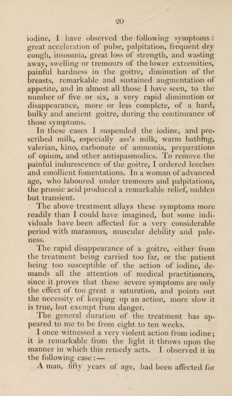 iodine, I have observed the following symptoms : great acceleration of pulse, palpitation, frequent dry cough, insomnia, great loss of strength, and wasting away, swelling or tremours of the lower extremities, painful hardness in the goitre, diminution of the breasts, remarkable and sustained augmentation of appetite, and in almost all those I have seen, to the number of five or six, a very rapid diminution or disappearance, more or less complete, of a hard, bulky and ancient goitre, during the continuance of those symptoms. In these cases I suspended the iodine, and pre¬ scribed milk, especially ass’s milk, warm bathing, valerian, kino, carbonate of ammonia, preparations of opium, and other antispasmodics. To remove the painful indurescence of the goitre, I ordered leeches and emollient fomentations. In a woman of advanced age, who laboured under tremours and palpitations, the prussic acid produced a remarkable relief, sudden but transient. The above treatment allays these symptoms more readily than I could have imagined, but some indi¬ viduals have been affected for a very considerable period with marasmus, muscular debility and pale¬ ness. The rapid disappearance of a goitre, either from the treatment being carried too far, or the patient being too susceptible of the action of iodine, de¬ mands all the attention of medical practitioners, since it proves that these severe symptoms are oidy the effect of too great a saturation, and points out the necessity of keeping up an action, more slow it is true, but exempt from danger. The general duration of the treatment has ap¬ peared to me to be from eight to ten weeks. 1 once witnessed a very violent action from iodine; it is remarkable from the light it throws upon the manner in which this remedy acts. I observed it in the following case: — A man, fifty years of' age, had been affected for i