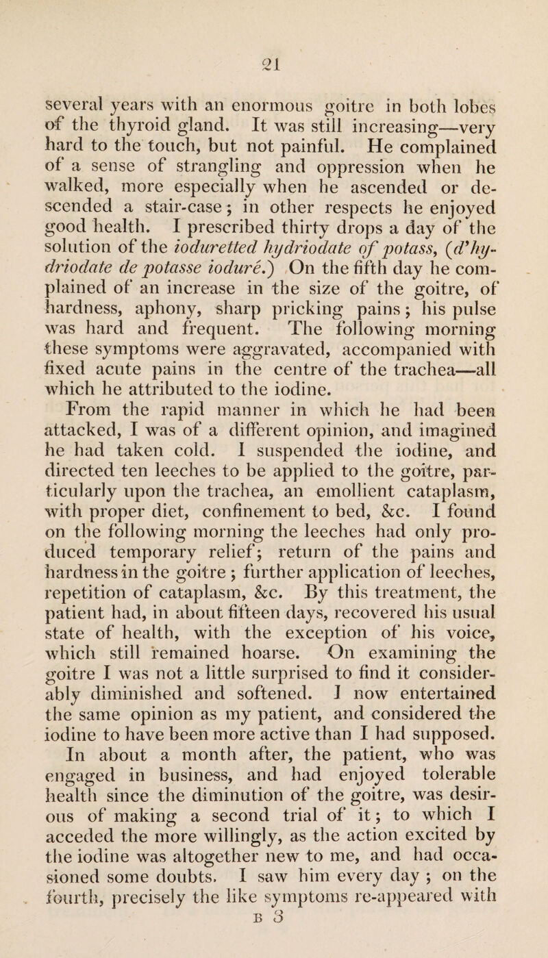 several years with an enormous goitre in both lobes of the thyroid gland. It was still increasing—very hard to the touch, but not painful. He complained of a sense of strangling and oppression when he walked, more especially when he ascended or de¬ scended a stair-case ; in other respects he enjoyed good health. I prescribed thirty drops a day of the solution of the ioduretted hydriodate of potass, (d'ky- driodate de potasse ioduré,') On the fifth day he com¬ plained of an increase in the size of the goitre, of hardness, aphony, sharp pricking pains ; his pulse was hard and frequent. The following morning these symptoms were aggravated, accompanied with fixed acute pains in the centre of the trachea—all which he attributed to the iodine. From the rapid manner in which he had been attacked, I was of a different opinion, and imagined he had taken cold. I suspended the iodine, and directed ten leeches to be applied to the goitre, par¬ ticularly upon the trachea, an emollient cataplasm, with proper diet, confinement to bed, &c. I fonnd on the following morning the leeches had only pro¬ duced temporary relief; return of the pains and hardness in the goitre ; further application of leeches, repetition of cataplasm, &c. By this treatment, the patient had, in about fifteen days, recovered his usual state of health, with the exception of his voice, which still remained hoarse. On examining the goitre I was not a little surprised to find it consider¬ ably diminished and softened. J now entertained the same opinion as my patient, and considered the iodine to have been more active than I had supposed. In about a month after, the patient, who was engaged in business, and had enjoyed tolerable health since the diminution of the goitre, was desir¬ ous of making a second trial of it ; to which I acceded the more willingly, as the action excited by the iodine was altogether new to me, and had occa¬ sioned some doubts. I saw him every day ; on the fourth, precisely the like symptoms re-appeared with