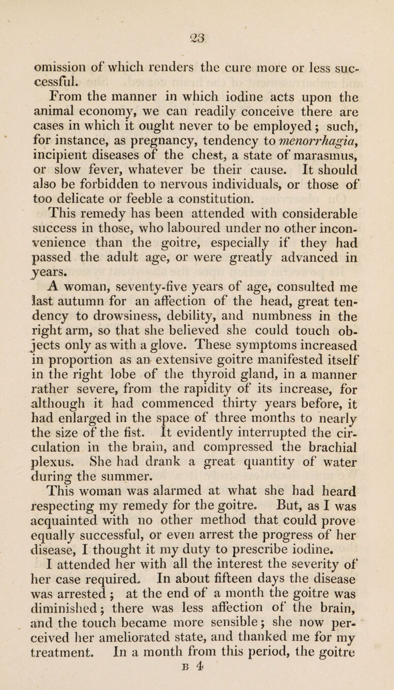 omission of which renders the cure more or less suc¬ cessful. From the manner in which iodine acts upon the animal economy, we can readily conceive there are cases in which it ought never to be employed ; such, for instance, as pregnancy, tendency to menorrhagia, incipient diseases of the chest, a state of marasmus, or slow fever, whatever be their cause. It should also be forbidden to nervous individuals, or those of too delicate or feeble a constitution. This remedy has been attended with considerable success in those, who laboured under no other incon¬ venience than the goitre, especially if they had passed the adult age, or were greatly advanced in years. A woman, seventy-five years of age, consulted me last autumn for an affection of the head, great ten* dency to drowsiness, debility, and numbness in the right arm, so that she believed she could touch ob¬ jects only as with a glove. These symptoms increased in proportion as an extensive goitre manifested itself in the right lobe of the thyroid gland, in a manner rather severe, from the rapidity of its increase, for although it had commenced thirty years before, it had enlarged in the space of three months to nearly the size of the fist. It evidently interrupted the cir¬ culation in the brain, and compressed the brachial plexus. She had drank a great quantity of water during the summer. This woman was alarmed at what she had heard respecting my remedy for the goitre. But, as I was acquainted with no other method that could prove equally successful, or even arrest the progress of her disease, I thought it my duty to prescribe iodine. I attended her with all the interest the severity of her case required. In about fifteen days the disease was arrested ; at the end of a month the goitre was diminished ; there was less affection of the brain, and the touch became more sensible ; she now per¬ ceived her ameliorated state, and thanked me for my treatment. In a month from this period, the goitre b 4*