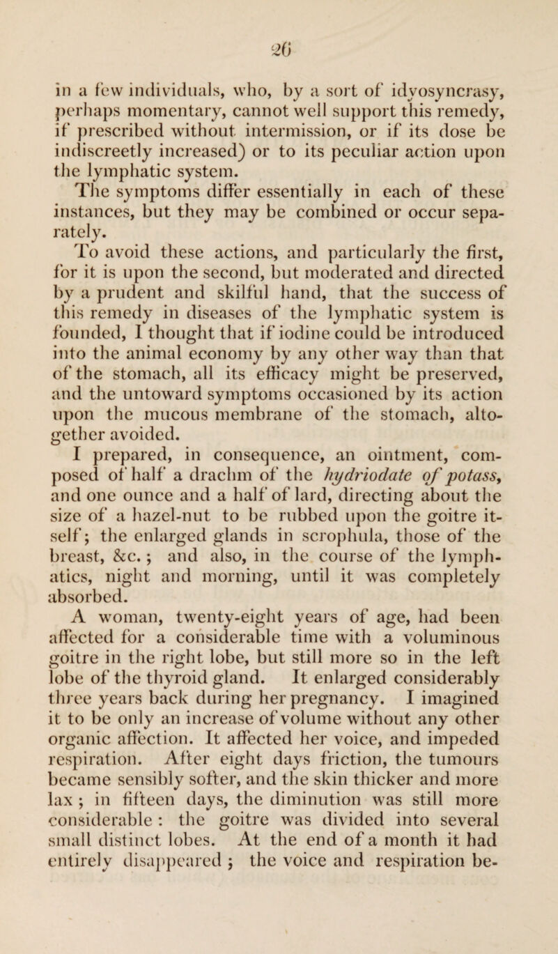 in a few individuals, who, by a sort of idvosyncrasy, perhaps momentary, cannot well support this remedy, if prescribed without intermission, or if its dose be indiscreetly increased) or to its peculiar action upon the lymphatic system. The symptoms differ essentially in each of these instances, but they may be combined or occur sepa¬ rately. To avoid these actions, and particularly the first, for it is upon the second, but moderated and directed by a prudent and skilful hand, that the success of this remedy in diseases of the lymphatic system is founded, 1 thought that if iodine could be introduced into the animal economy by any other way than that of the stomach, all its efficacy might be preserved, and the untoward symptoms occasioned by its action upon the mucous membrane of the stomach, alto¬ gether avoided. I prepared, in consequence, an ointment, com¬ posed of half a drachm of the hydriodate of potass, and one ounce and a half of lard, directing about the size of a hazel-nut to be rubbed upon the goitre it¬ self ; the enlarged glands in scrophula, those of the breast, &c. ; and also, in the course of the lymph¬ atics, night and morning, until it was completely absorbed. A woman, twenty-eight years of age, had been affected for a considerable time with a voluminous goitre in the right lobe, but still more so in the left lobe of the thyroid gland. It enlarged considerably three years back during her pregnancy. I imagined it to be only an increase of volume without any other organic affection. It affected her voice, and impeded respiration. After eight days friction, the tumours became sensibly softer, and the skin thicker and more lax ; in fifteen days, the diminution was still more considerable : the goitre was divided into several small distinct lobes. At the end of a month it had entirely disappeared ; the voice and respiration be-