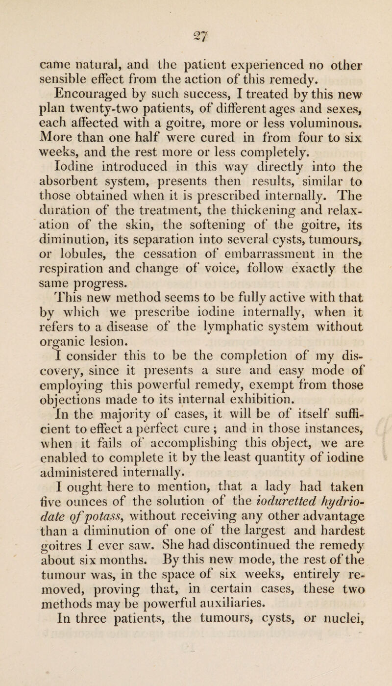 came natural, and the patient experienced no other sensible effect from the action of this remedy. Encouraged by such success, I treated by this new plan twenty-two patients, of different ages and sexes, each affected with a goitre, more or less voluminous. More than one half were cured in from four to six weeks, and the rest more or less completely. Iodine introduced in this way directly into the absorbent system, presents then results, similar to those obtained when it is prescribed internally. The duration of the treatment, the thickening and relax¬ ation of the skin, the softening of the goitre, its diminution, its separation into several cysts, tumours, or lobules, the cessation of embarrassment in the respiration and change of voice, follow exactly the same progress. This new method seems to be fully active with that by which we prescribe iodine internally, when it refers to a disease of the lymphatic system without organic lesion. I consider this to be the completion of my dis¬ covery, since it presents a sure and easy mode of employing this powerful remedy, exempt from those objections made to its internal exhibition. In the majority of cases, it will be of itself suffi¬ cient to effect a perfect cure ; and in those instances, when it fails of accomplishing this object, we are enabled to complete it by the least quantity of iodine administered internally. I ought here to mention, that a lady had taken five ounces of the solution of the iocluretted hydrio- date of potass, without receiving any other advantage than a diminution of one of the largest and hardest goitres I ever saw. She had discontinued the remedy about six months. By this new mode, the rest of the tumour was, in the space of six weeks, entirely re¬ moved, proving that, in certain cases, these two methods may be powerful auxiliaries. In three patients, the tumours, cysts, or nuclei,