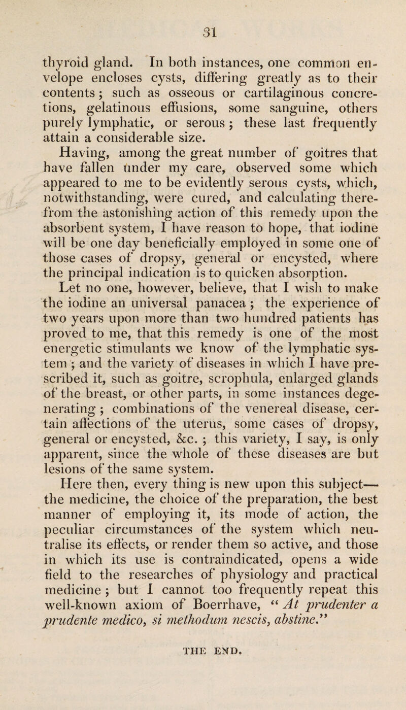 thyroid gland. In both instances, one common en¬ velope encloses cysts, differing greatly as to their contents ; such as osseous or cartilaginous concre¬ tions, gelatinous effusions, some sanguine, others purely lymphatic, or serous ; these last frequently attain a considerable size. Having, among the great number of goitres that have fallen under my care, observed some which appeared to me to be evidently serous cysts, which, notwithstanding, were cured, and calculating there¬ from the astonishing action of this remedy upon the absorbent system, I have reason to hope, that iodine will be one day beneficially employed in some one of those cases of dropsy, general or encysted, where the principal indication is to quicken absorption. Let no one, however, believe, that I wish to make the iodine an universal panacea ; the experience of two years upon more than two hundred patients has proved to me, that this remedy is one of the most energetic stimulants we know of the lymphatic sys¬ tem ; and the variety of diseases in which I have pre¬ scribed it, such as goitre, scrophula, enlarged glands of the breast, or other parts, in some instances dege¬ nerating ; combinations of the venereal disease, cer¬ tain affections of the uterus, some cases of dropsy, general or encysted, &c. ; this variety, I say, is only apparent, since the whole of these diseases are but lesions of the same system. Here then, every thing is new upon this subject— the medicine, the choice of the preparation, the best manner of employing it, its mode of action, the peculiar circumstances of the system which neu¬ tralise its effects, or render them so active, and those in which its use is contraindicated, opens a wide field to the researches of physiology and practical medicine ; but I cannot too frequently repeat this well-known axiom of Boerrhave, “ At prudenter a prudente medico, si methodum nescis, obstine” THE END.