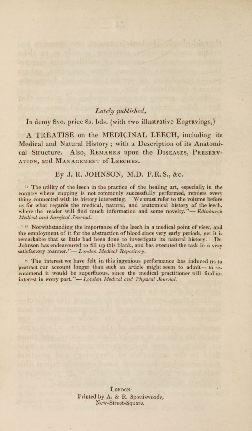 Lately published, In demy 8vo. price 8s. bds. (with two illustrative Engravings,) A TREATISE on the MEDICINAL LEECH, including its Medical and Natural History ; with a Description of its Anatomi¬ cal Structure. Also, Remarks upon the Diseases, Preserv¬ ation, and Management of Leeches. By J. R. JOHNSON, M.D. F.R.S., &c. “ The utility of the leech in the practice of the healing art, especially in the country where cupping is not commonly successfully performed, renders every thing connected with its history interesting. We must refer to the volume before us for what regards the medical, natural, and anatomical history of the leech, where the reader will find much information and some novelty.”—Edinburgh Medical and Surgical Journal. “ Notwithstanding the importance of the leech in a medical point of view, and the employment of it for the abstraction of blood since very early periods, yet it is remarkable that so little had been done to investigate its natural history. Dr. Johnson has endeavoured to fill up this blank, and has executed the task in a very satisfactory manner.”—London Medical Ri'pository. “ The interest we have felt in this ingenious performance has induced us to protract our account longer than such an article might seem to admit—to re¬ commend it would be superfluous, since the medical practitioner will find an interest in every part.”—London Medical and Physical Journal. London: Printed by A. & It. Spottiswoode, NeW- Street-Square.