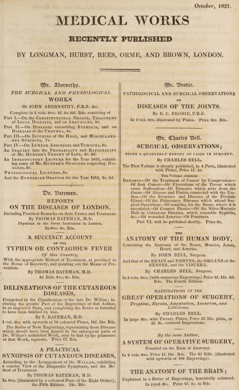 October, 1821» MEDICAL WORKS 1ECENTLI PUBIiISHEB BY LONGMAN, HURST, REES, ORME, AND BROWN, LONDON. THE SURGICAL AND PHYSIOLOGICAL WORKS Of JOHN ABERNETHY, F.R.S. &c. Complete in 3 vols. 8vo. 21. 2s. 6d. Bds. consisting of Part I.—On the Constitutional Origin, Treatment of Local Diseases, and on Aneurisms, Sa. Part II.—On Diseases resembling Syphilis, and on Diseases of the Urethra, 6s. Part III.—On Injuries of the Head, and Miscellane¬ ous Subjects, 7s. Part IV.—On Lumbar Abscesses and Tumours, 6s. An Inquiry into the Probability and Rationality of Mr. Hunter’s Theory of Life, 4a. 6d. An Introductory Lecture for the Year 1815, exhibit¬ ing some of Mr. Hunter’s Opinions respecting Dis¬ eases, 2a. Physiological Lectures, 8a. And the Hunterian Oration for the Year 1819, 2a. 6d. Dr. TBatetnan* REPORTS ON THE DISEASES OF LONDON, Including Practical Remarks on their Causes and Treatment. By THOMAS BATEMAN, M.D. Physician to the Fever Institution in London. In 8vo. 9a. Bds. A SUCCINCT ACCOUNT OF THE TYPHUS OR CONTAGIOUS FEVER Of this Country, With the appropriate Method of Treatment, as practised in the House of Recovery, and pointing out the Means of Pre¬ vention. By THOMAS BATEMAN, M.D. 2d Edit. 8vo. 6a. Bds. DELINEATIONS OF THE CUTANEOUS DISEASES, Comprised in the Classification of the late Dr. Willan ; in¬ cluding the greater Part of the Engravings of that Author, in an improved State, and completing the Series as intended to have been finished by him. By T. BATEMAN, M.D. 1 vol. 4to. with upwards of TO coloured Plates, 12?. 12a. Bds. The Series of New Engravings, representing those Diseases which should have been figured in the subsequent parts of Dr. Willan’s unfinished Work, may be had by the possessors of that Work, separate. Price 71. Bds. A PRACTICAL SYNOPSIS OF CUTANEOUS DISEASES, According to the Arrangement of Dr. Willan, exhibiting a concise View of the Diagnostic Symptoms, and the Me¬ thod of Treatment. By THOMAS BATEMAN, M.D. In 8vo. (illustrated by a coloured Plate of the Eight Orders), the Fifth Edition. 12a. Bds. 151*01110» PATHOLOGICAL AND SURGICAL OBSERVATIONS ON DISEASES OF THE JOINTS. By B. C. BRODIE, F.R.S. In 1 vol. Svo. illustrated by Plates. Price 16a. Bds. $3r, €ï;arïeg 15eïï» SURGICAL OBSERVATIONS; being a quarterly report of cases in surgery. By CHARLES BELL. The First Volume is already published, in 4 Parts, illustrated with Plates, Price 11. 4a. This Volume contains Reports—Of the Treatment of Cancer by Compression— Of Soft Cancer—Of Ulcerations of the Throat which cause Suffocation—Of Tumours which arise from the Gums—Of Abscess and Fistula connected with the Ure¬ thra—Of the Structure and Diseases of the Prostate Gland—Of the Pulmonary Diseases which attend Sur¬ gical Operations—Of sounding for the Stone, where it is sacculated—Of Counter Fissure—Of the Nitro-Muriatic Bath in Cutaneous Diseases, which resemble Syphilis, &c.—Of wounded Arteries—Of Fractures. Part VI. will be published shortly. Price 6a. the ANATOMY OF THE HUMAN BODY, Containing the Anatomy of the Bones, Muscles, Joints, Heart, and Arteries. By JOHN BELL, Surgeon. And that of the BRAIN and NERVES, the ORGANS of the SENSES, and the VISCERA. By CHARLES BELL, Surgeon. In 3 vols. 8vo. (with numerous Engravings) Price 21. 12a. 6d, Bds. The Fourth Edition. ILLUSTRATIONS OF THE GREAT OPERATIONS OF SURGERY, Trephine, Hernia, Amputation, Aneurism, and Lithotomy. By CHARLES BELL. In large 4to. with Twenty Plates, Price 3?. 15a, plain, or 51. 5s. coloured Impressions. By the same Author, A SYSTEM OF OPERATIVE SURGERY, Founded on the Basis of Anatomy. In 2 vols. 8vo. Price 11. 18a. Bds. The 2d Edit, (illustrated with upwards of 100 Engravings). THE ANATOMY OF THE BRAIN ; Explained in a Series of Engravings, beautifully coloured. In royal 4to, Price 21. 2s. in Bds.