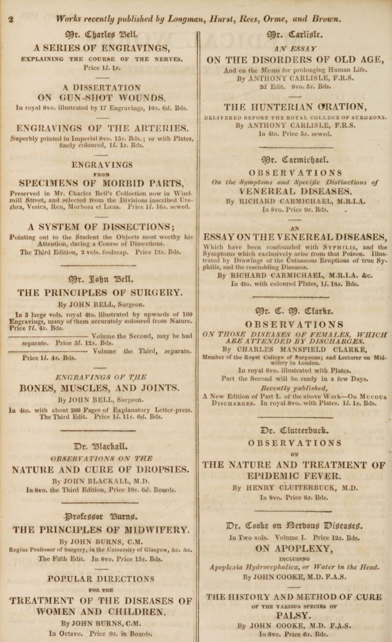 £39r. Cljarlcg TBeU. A SERIES OF ENGRAVINGS, EXPLAINING THE COURSE OF THE NERVES. Price 11. 1.?. A DISSERTATION ON GUN-SHOT WOUNDS. It) royal 8vo. illustrated by 17 Engravings, lO.v. 6d. Bds. ENGRAVINGS OF THE ARTERIES. Superbly printed in Imperial 8vo. 15 v. Bds. ; or with Plates, finely coloured, 12. Is. Bds. ENGRAVINGS FROM SPECIMENS OF MORBID PARTS, Preserved in Mr. Charles Bell’s Collection now in Wind¬ mill Street, and selected from the Divisions inscribed Ure¬ thra, Vesica, Ren, Morbosa et Læsa. Price 1/. Ids', sewed. A SYSTEM OF DISSECTIONS; Pointing out to the Student the Objects most worthy his Attention, during a Course of Dissections. The Third Edition, 2 vols, foolscap. Price 12$. Bds. C$r. 3Mn TBetl. THE PRINCIPLES OF SURGERY. By JOHN BELL, Surgeon. In 3 large vols. royal 4to. illustrated by upwards of 160 Engravings, many of them accurately coloured from Nature. Price 71. 4.v. Bds. ---Volume the Second, may be had separate. Price 32. 12$. Bds. ■-- Volume the Tliird, separate. Price 12. 4$. Bds. ENGRAVINGS OF THE BONES, MUSCLES, AND JOINTS. By JOHN BELL, Surgeon. In 4to. with about 200 Pages of Explanatory Letter press. The Third Edit. Price 12. ID. 6(2. Bds. $9r. darïtgïe. -47V ESSAY ON THE DISORDERS OF OLD AGE, And on the Means for prolonging Hitman Life. By ANTHONY CARLISLE, F.R.S. 2d Edit. 8vo. 5s. Bds. THE HUNTERIAN ORATION, DELIVERED BEFORE THE ROYAL COLLEGE OF SURGEONS. By ANTHONY CARLISLE, F.R.S. In 4to. Price 5s. sewed. 03r. Carmichael. OBSERVATIONS On the Symptoms and Specific Distinctions of VENEREAL DISEASES. By RICHARD CARMICHAEL, M.R.I.A. In 8vo. Price 9s. Bds. AN ESSAY ON THE VENERE 4L DISEASES, Which have been confounded with Syphilis, and the Symptoms which exclusively arise from that Poison. Illus¬ trated by Drawings of the Cutaneous Eruptions of true Sy¬ philis, and the resembling Diseases. By RICHARD CARMICHAEL, M.R.I.A. &c. In 4to. with coloured Plates, 12.18$. Bds. Ç9r. C. $9. CTarfte. OBSERVATIONS ON THOSE DISEASES OF FEMALES, WHICH ARE ATTENDED BY DISCHARGES. By CHARLES MANSFIELD CLARKE, Member of the Royal Colleec of Surgeons; and Lecturer on Mid¬ wifery in London. In royal 8vo. illustrated with Plates. Part the Second will be ready in a few Days. Recently published, A New Edition of Part I. of the above Work—On Mucous Discharges. In royal 8vo. with Plates. 12. 1$. Bds. Dr. TBIacfealL OBSERVATIONS ON THE NATURE AND CURE OF DROPSIES. By JOHN BLACK ALL, M.D. In8vo. the Third Edition, Price 10$. Gd. Boards. 3p)rofc00or T13urn0. THE PRINCIPLES OF MIDWIFERY. By JOHN BURNS, C.M. Regius Professor of Surgery, in the University of Glasgow, &c. &c. The Fifth Edit. Iu 8vo. Price 15s. Bds. $ POPULAR DIRECTIONS FOR THE TREATMENT OF THE DISEASES OF WOMEN AND CHILDREN. By JOHN BURNS, C.M. In Octavo. Price 9s. in Boards. Dr. Cïutterïmdt. OBSERVATIONS ON THE NATURE AND TREATMENT OF EPIDEMIC FEVER. By HENRY CLUTTERBUCK, M.D. In 8vo. Price 8s. Bds. Dr. Coolie on Jftcrboug Dtgeagetf. In Two vols. Volume I. Price 12$. Bds. ON APOPLEXY, INCLUniNG Apoplcxia Hydrocephalica, or Water in the Head. By JOHN COOKE, M.D. F.A.S. THE HISTORY AND METHOD OF CURE OF THE VARIOUS SPECIES OF PALSY. By JOHN COOKE, M.D. F.A.S. In 8vo. Price 6v. Bds.