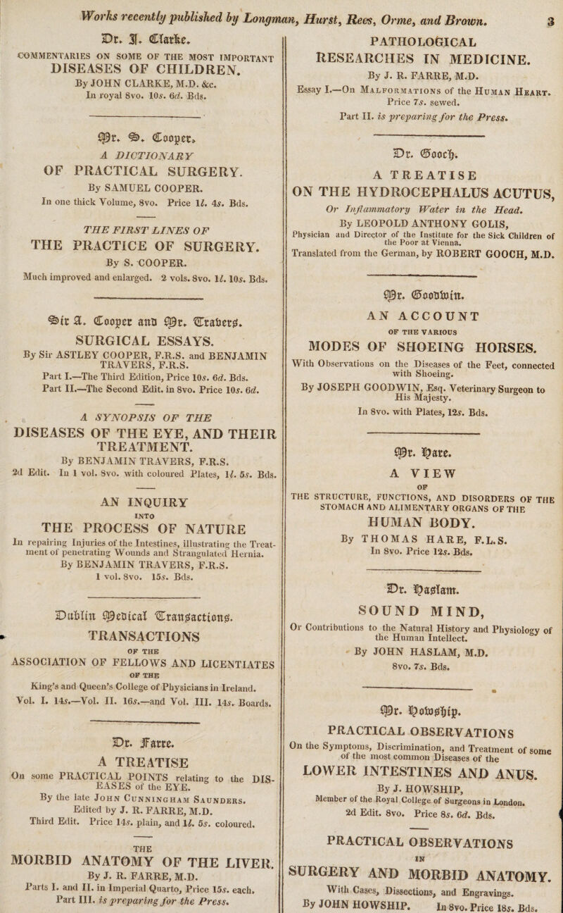 Dr» 3f. Cïarfce. COMMENTARIES ON SOME OF THE MOST IMPORTANT DISEASES OF CHILDREN. By JOHN CLARKE, M.D. &c. In royal Svo. 10s. 6d. Bds. spr. *«>♦ Cooper» A DICTIONARY OF PRACTICAL SURGERY. By SAMUEL COOPER. In one thick Volume, 8vo. Price 11. 4s. Bds. THE FIRST LINES OF THE PRACTICE OF SURGERY. By S. COOPER. Much improved and enlarged. 2 vols. 8vo. 1£. 10s. Bds. Cooper ana £*9r. Crater?!. SURGICAL ESSAYS. By Sir ASTLEY COOPER, F.R.S. and BENJAMIN TRAVERS, F.R.S. Part I.—The Third Edition, Price 10s. 6d. Bds. Part II.—The Second Edit, in 8vo. Price 10s. 6d. A SYNOPSIS OF THE DISE ASES OF THE EYE, AND THEIR TREATMENT. By BENJAMIN TRAVERS, F.R.S. 2d Edit. In 1 vol. 8vo. with coloured Plates, 11. 5s. Bds. AN INQUIRY INTO THE PROCESS OF NATURE In repairing Injuries of the Intestines, illustrating the Treat¬ ment of penetrating Wounds and Strangulated Hernia. By BENJAMIN TRAVERS, F.R.S. 1 vol. 8vo. 15s. Bds. Dutlm SpeQtcaï Craitgacttong. TRANSACTIONS OF THE ASSOCIATION OF FELLOWS AND LICENTIATES OF THE King’s and Queen’s College of Physicians in Ireland. Vol. I. 14s.—Vol. II. 16s.—and Vol. III. 14s. Boards. Dr. Jarre. A TREATISE On some PRACTICAL POINTS relating to the DIS¬ EASES of the EYE. By the late John Cunningham Saunders. Edited by J. R. FARRE, M.D. Third Edit. Price 14s. plain, and 11. 5s. coloured. THE MORBID ANATOMY OF THE LIVER. By J. R. FARRE, M.D. Parts I. and II. in Imperial Quarto, Price 15s. each. Part III. is preparing for the Press. PATHOLOGICAL RESEARCHES IN MEDICINE By J. R. FARRE, M.D. Essay I.—On Malformations of the Human Heart. Price 7s. sewed. Part II. is preparing for the Press. Dr. ©ooclj. A TREATISE ON THE HYDROCEPHALUS ACUTUS, Or Inflammatory Water in the Head. By LEOPOLD ANTHONY GOLIS, Physician and Director of the Institute for the Sick Children of the Poor at Vienna. Translated from the German, by ROBERT GOOCH, M.D. çpr. <2>eoïi5îJtn. AN ACCOUNT OF THE VARIOUS MODES OF SHOEING HORSES. With Observations on the Diseases of the Feet, connected with Shoeing. By JOSEPH GOODWIN, Esq. Veterinary Surgeon to His Majesty. In Svo. with Plates, 12s. Bds. £Pr. ï£are. A VIEW OF THE STRUCTURE, FUNCTIONS, AND DISORDERS OF THE STOMACH AND ALIMENTARY ORGANS OF THE HUMAN BODY. By THOMAS HARE, F.L.S. In 8vo. Price 12s. Bds. 35c. ïjasïam. SOUND MIND, Or Contributions to the Natural History and Physiology of the Human Intellect. By JOHN HASLAM, M.D. 8vo. 7s. Bds. CPr. I[)ofo?s]()tp. PRACTICAL OBSERVATIONS On the Symptoms, Discrimination, and Treatment of some of the most common Diseases of the LOWER INTESTINES AND ANUS. By J. HOWSHIP, Member of the Royal College of Surgeons in London. 2d Edit. 8vo. Price 8s. 6d. Bds. PRACTICAL OBSERVATIONS IN SURGERY AND MORBID ANATOMY. With Cases, Dissections, and Engravings. By JOHN HOWSHIP. In 8vo. Price 18s. Bds.