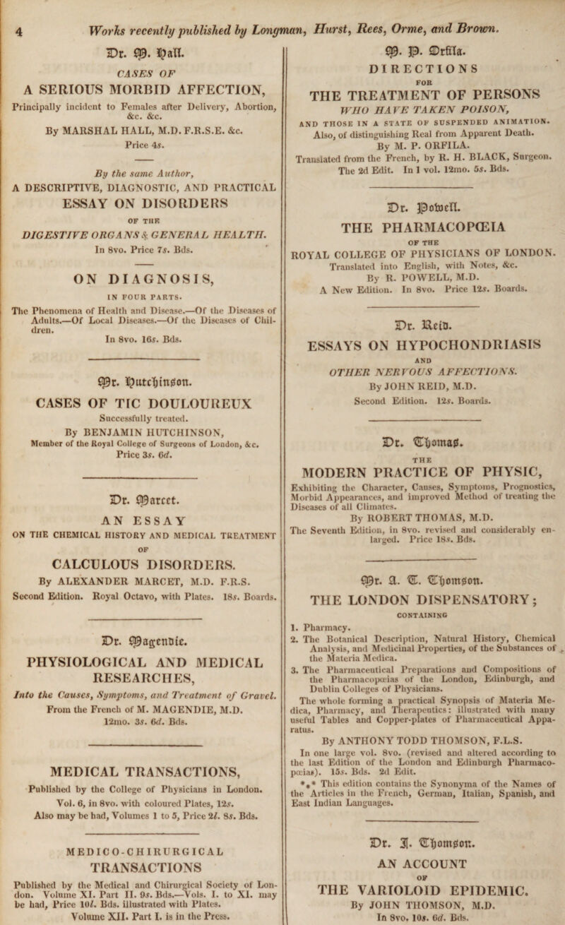 Dr. $afl. CASES OF A SERIOUS MORBID AFFECTION, Principally incident to Females after Delivery, Abortion, &c. &c. By MARSHAL HALL, M.D. F.R.S.E. &c. Price As. By the same Author, A DESCRIPTIVE, DIAGNOSTIC, AND PRACTICAL ESSAY ON DISORDERS OF THE DIGESTIVE ORGANS & GENERAL HEALTH. In 8vo. Price 7$. Bds. ON DIAGNOSIS, IN FOUR PARTS. The Phenomena of Health and Disease.—Of the Diseases of Adults.—Of Local Diseases.—Of the Diseases of Chil¬ dren. In 8vo. 16$. Bds. î^utcïjingon. CASES OF TIC DOULOUREUX Successfully treated. By BENJAMIN HUTCHINSON, Member of the Royal College of Surgeons of London, See. Price 3s. Qd. Dr. Scarcer. AN ESSAY ON THE CHEMICAL HISTORY AND MEDICAL TREATMENT OF CALCULOUS DISORDERS. By ALEXANDER MARCET, M.D. F.R.S. Second Edition. Royal Octavo, with Plates. 18$. Boards. » Dr. S^agenDtc. PHYSIOLOGICAL AND MEDICAL RESEARCHES, Into the Causes, Symptoms, and Treatment of Gravel. From the French of M. MAGENDIE, M.D. 12mo. 3$. 6d. Bds. MEDICAL TRANSACTIONS, Published by the College of Physicians in London. Vol. 6, in 8vo. with coloured Plates, 12$. Also may be had, Volumes 1 to 5, Price 21. 8s. Bds. MEDICO-CHIRURGICAL TRANSACTIONS Published by the Medical and Chirurgical Society of Lon¬ don. Volume XI. Part II. 9s. Bds.—Vols. I. to XI. may be had, Price lOl. Bds. illustrated with Plates. Volume XII. Part I. is in the Press. Hurst, Rees, Orme, and Brown. p. Drfila. DIRECTIONS FOR THE TREATMENT OF PERSONS WHO HAVE TAKEN POISON, AND THOSE IN A STATE OF SUSPENDED ANIMATION. Also, of distinguishing Real from Apparent Death. By M. P. ORFILA. Translated from the French, by R. H. BLACK, Surgeon. The 2d Edit. In 1 vol. 12mo. 5s. Bds. Dr. Potoeïï. THE PHARMACOPŒIA OF THE ROYAL COLLEGE OF PHYSICIANS OF LONDON. Translated into English, with Notes, &c. By R. POWELL, M.D. A New Edition. In 8vo. Price 12s. Boards. Dr. EUtn. ESSAYS ON HYPOCHONDRIASIS AND OTHER NERVOUS AFFECTIONS. By JOHN REID, M.D. Second Edition. 12s. Boards. Dr. C&ornag. THE MODERN PRACTICE OF PHYSIC, Exhibiting the Character, Causes, Symptoms, Prognostics, Morbid Appearances, and improved Method of treating the Diseases of all Climates. By ROBERT THOMAS, M.D. The Seventh Edition, in 8vo. revised and considerably en¬ larged. Price 18s. Bds. ^r. a. Œ. Çüïjomgott. THE LONDON DISPENSATORY; containing 1. Pharmacy. 2. The Botanical Description, Natural History, Chemical Analysis, and Medicinal Properties, of the Substances of the Materia Medina. 3. The Pharmaceutical Preparations and Compositions of the Pharmacopoeias of the London, Edinburgh, and Dublin Colleges of Physicians. The whole forming a practical Synopsis of Materia Me- dica, Pharmacy, and Therapeutics: illustrated with many useful Tables and Copper-plates of Pharmaceutical Appa¬ ratus. By ANTHONY TODD THOMSON, F.L.S. In one large vol. 8vo. (revised and altered according to the last Edition of the London and Edinburgh Pharmaco¬ poeias). 15$. Bds. 2d Edit. *** This edition contains the Synonymta of the Names of the Articles in the French, German, Italian, Spanish, and East Indian Languages. Dr. 3(. Œïjomgon. AN ACCOUNT OF THE VARIOLOID EPIDEMIC. By JOHN THOMSON, M.D. In 8vo. 10$. Cd. Bds,