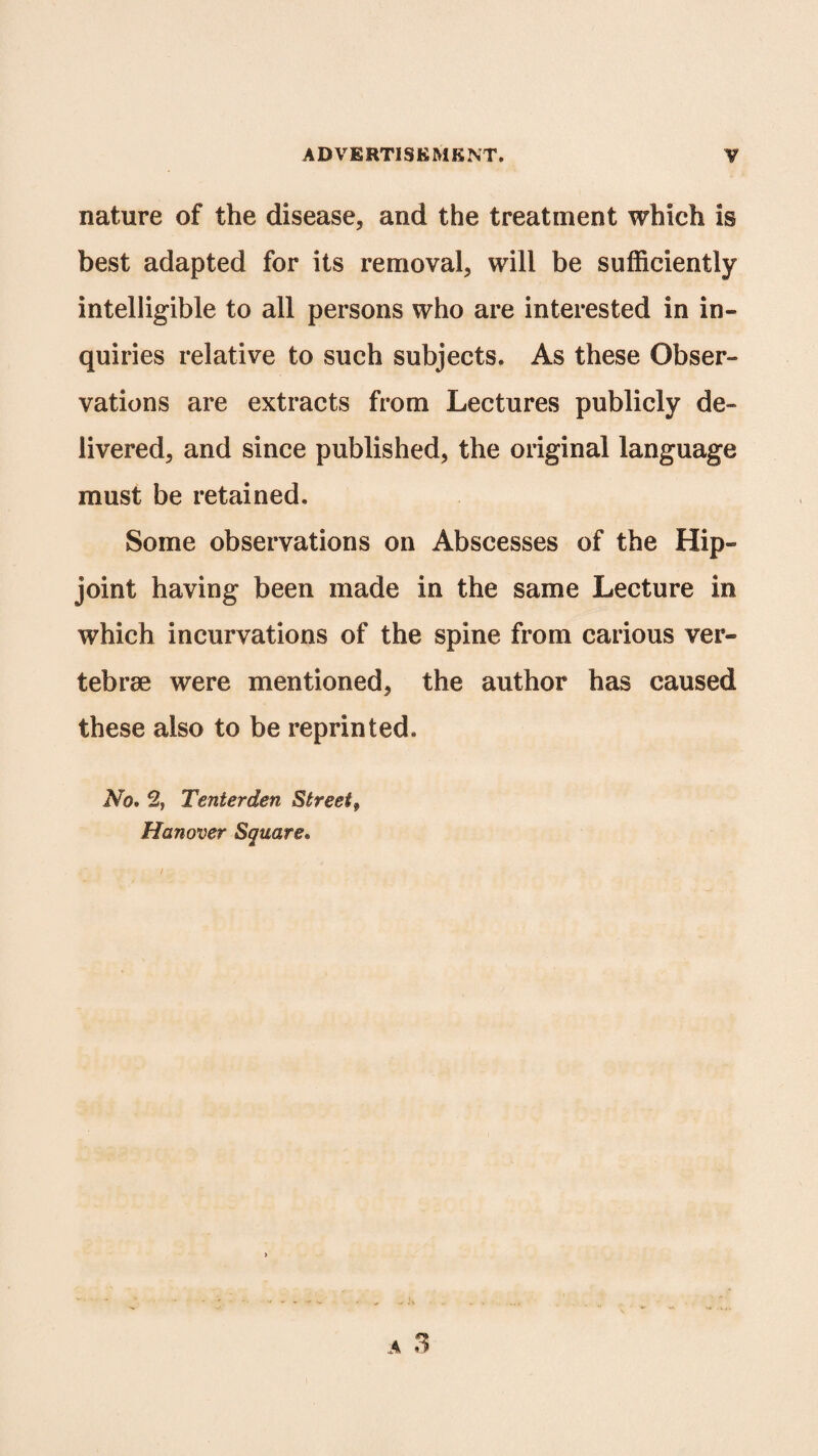 nature of the disease, and the treatment which is best adapted for its removal, will be sufficiently intelligible to all persons who are interested in in¬ quiries relative to such subjects. As these Obser¬ vations are extracts from Lectures publicly de¬ livered, and since published, the original language must be retained. Some observations on Abscesses of the Hip- joint having been made in the same Lecture in which incurvations of the spine from carious ver¬ tebrae were mentioned, the author has caused these also to be reprinted. No. % Tenterden Street, Hanover Square.