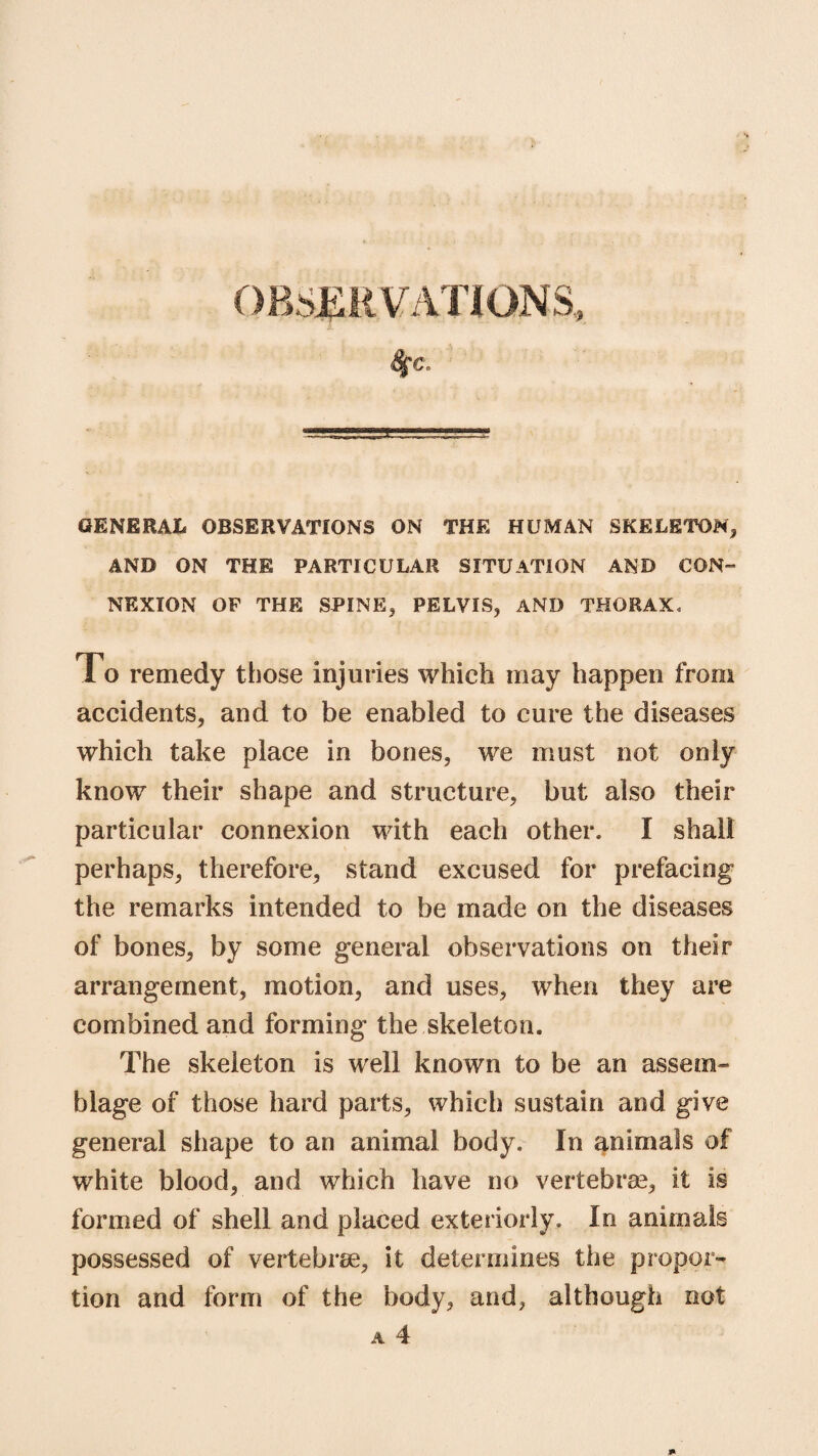 GENERAL OBSERVATIONS ON THE HUMAN SKELETON, AND ON THE PARTICULAR SITUATION AND CON- NEXION OP THE SPINE, PELVIS, AND THORAX, To remedy those injuries which may happen from accidents, and to be enabled to cure the diseases which take place in bones, we must not only know their shape and structure, but also their particular connexion with each other, I shall perhaps, therefore, stand excused for prefacing the remarks intended to be made on the diseases of bones, by some general observations on their arrangement, motion, and uses, when they are combined and forming the skeleton. The skeleton is well known to be an assem¬ blage of those hard parts, which sustain and give general shape to an animal body. In animals of white blood, and which have no vertebrae, it is formed of shell and placed exteriorly. In animals possessed of vertebrae, it determines the propor¬ tion and form of the body, and, although not a 4