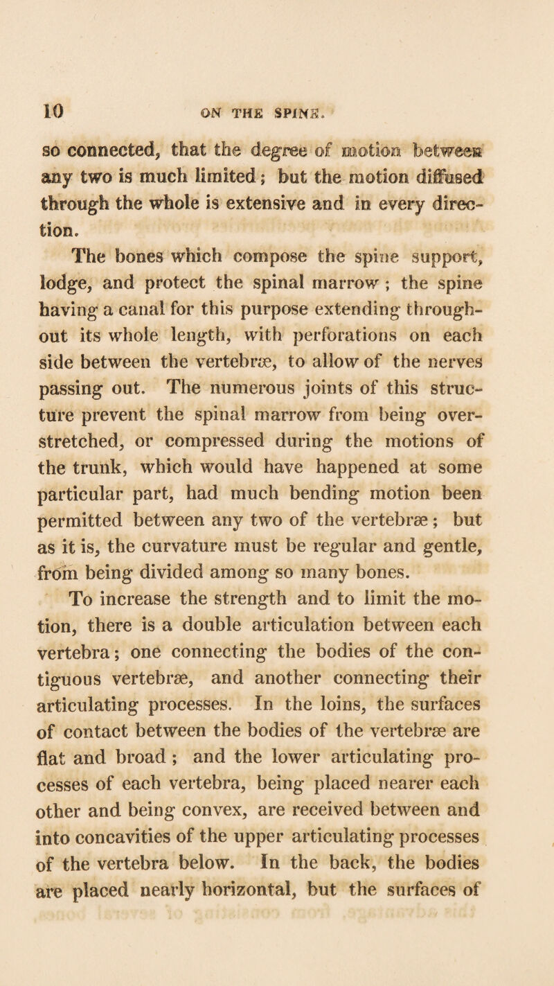 so connected, that the degree of motion between any two is much limited; but the motion diffused through the whole is extensive and in every direc¬ tion. The Stones which compose the spine support, lodge, and protect the spinal marrow ; the spine having a canal for this purpose extending through¬ out its whole length, with perforations on each side between the vertebrae, to allow of the nerves passing out. The numerous joints of this struc¬ ture prevent the spinal marrow from being over¬ stretched, or compressed during the motions of the trunk, which would have happened at some particular part, had much bending motion been permitted between any two of the vertebrae ; but as it is, the curvature must be regular and gentle, from being divided among so many bones. To increase the strength and to limit the mo¬ tion, there is a double articulation between each vertebra; one connecting the bodies of the con¬ tiguous vertebrae, and another connecting their articulating processes. In the loins, the surfaces of contact between the bodies of the vertebrae are flat and broad ; and the lower articulating pro¬ cesses of each vertebra, being placed nearer each other and being convex, are received between and into concavities of the upper articulating processes of the vertebra below. In the back, the bodies are placed nearly horizontal, but the surfaces of