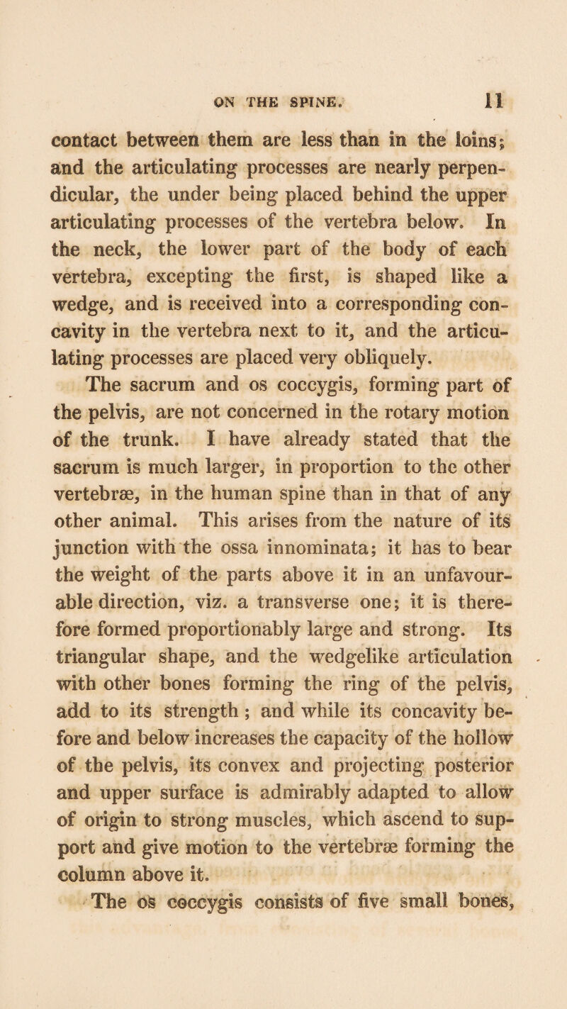 contact between them are less than in the loins; and the articulating processes are nearly perpen¬ dicular, the under being placed behind the upper articulating processes of the vertebra below. In the neck, the lower part of the body of each vertebra, excepting the first, is shaped like a wedge, and is received into a corresponding con¬ cavity in the vertebra next to it, and the articu¬ lating processes are placed very obliquely. The sacrum and os coccygis, forming part of the pelvis, are not concerned in the rotary motion of the trunk. I have already stated that the sacrum is much larger, in proportion to the other vertebrae, in the human spine than in that of any other animal. This arises from the nature of its junction with the ossa innominata; it has to bear the weight of the parts above it in an unfavour¬ able direction, viz. a transverse one; it is there¬ fore formed proportionably large and strong. Its triangular shape, and the wedgelike articulation with other bones forming the ring of the pelvis, add to its strength; and while its concavity be¬ fore and below increases the capacity of the hollow £ f ■ of the pelvis, its convex and projecting posterior and upper surface is admirably adapted to allow of origin to strong muscles, which ascend to sup¬ port and give motion to the vertebrae forming the column above it. The os coccygis consists of five small bones.