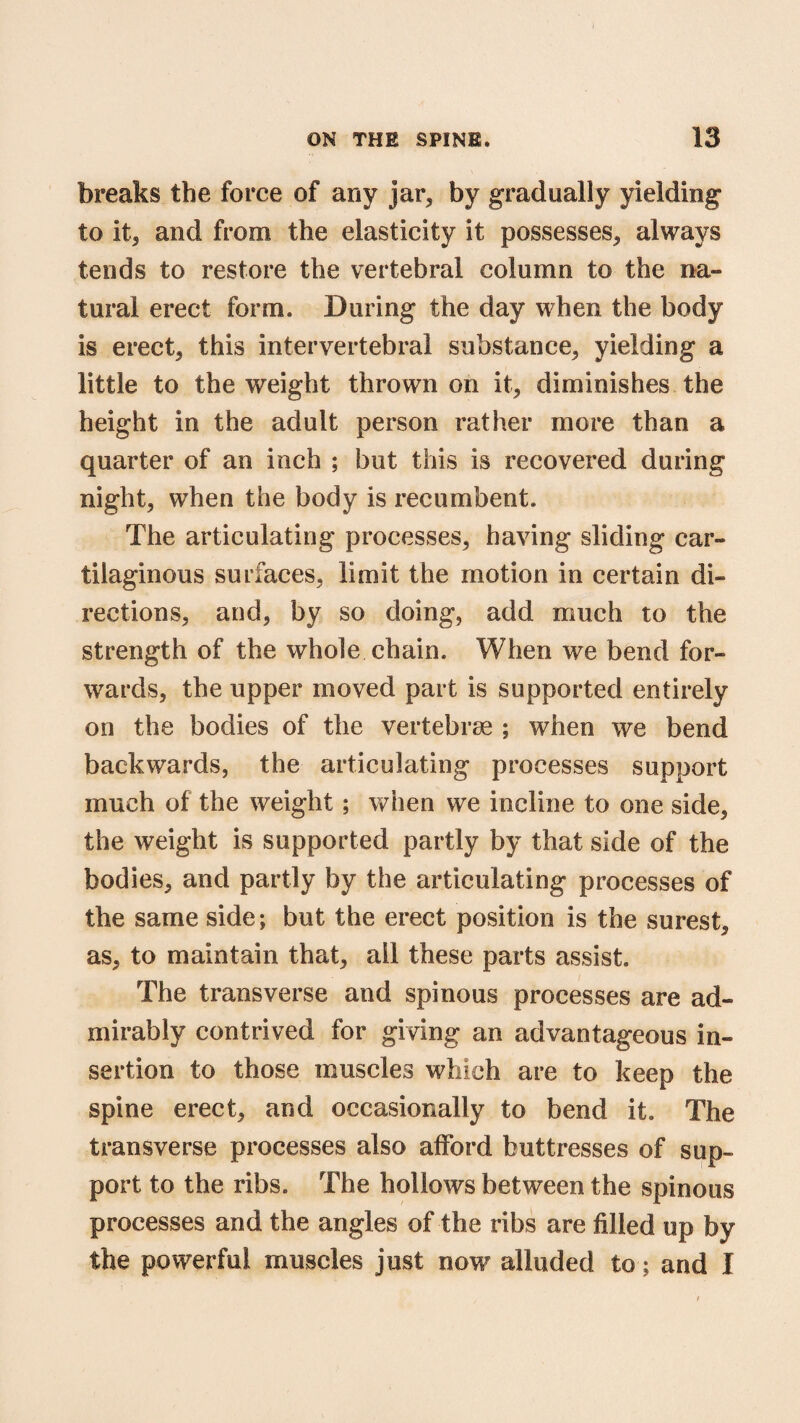 breaks the force of any jar* by gradually yielding to it, and from the elasticity it possesses* always tends to restore the vertebral column to the na¬ tural erect form. During the day when the body is erect, this intervertebral substance, yielding a little to the weight thrown on it, diminishes the height in the adult person rather more than a quarter of an inch ; but this is recovered during night, when the body is recumbent. The articulating processes, having sliding car¬ tilaginous surfaces, limit the motion in certain di¬ rections, and, by so doing, add much to the strength of the whole chain. When we bend for¬ wards, the upper moved part is supported entirely on the bodies of the vertebrae ; when we bend backwards, the articulating processes support much of the weight; when we incline to one side, the weight is supported partly by that side of the bodies, and partly by the articulating processes of the same side; but the erect position is the surest, as, to maintain that, all these parts assist. The transverse and spinous processes are ad¬ mirably contrived for giving an advantageous in¬ sertion to those muscles which are to keep the spine erect, and occasionally to bend it. The transverse processes also afford buttresses of sup¬ port to the ribs. The hollows between the spinous processes and the angles of the ribs are filled up by the powerful muscles just now alluded to; and I