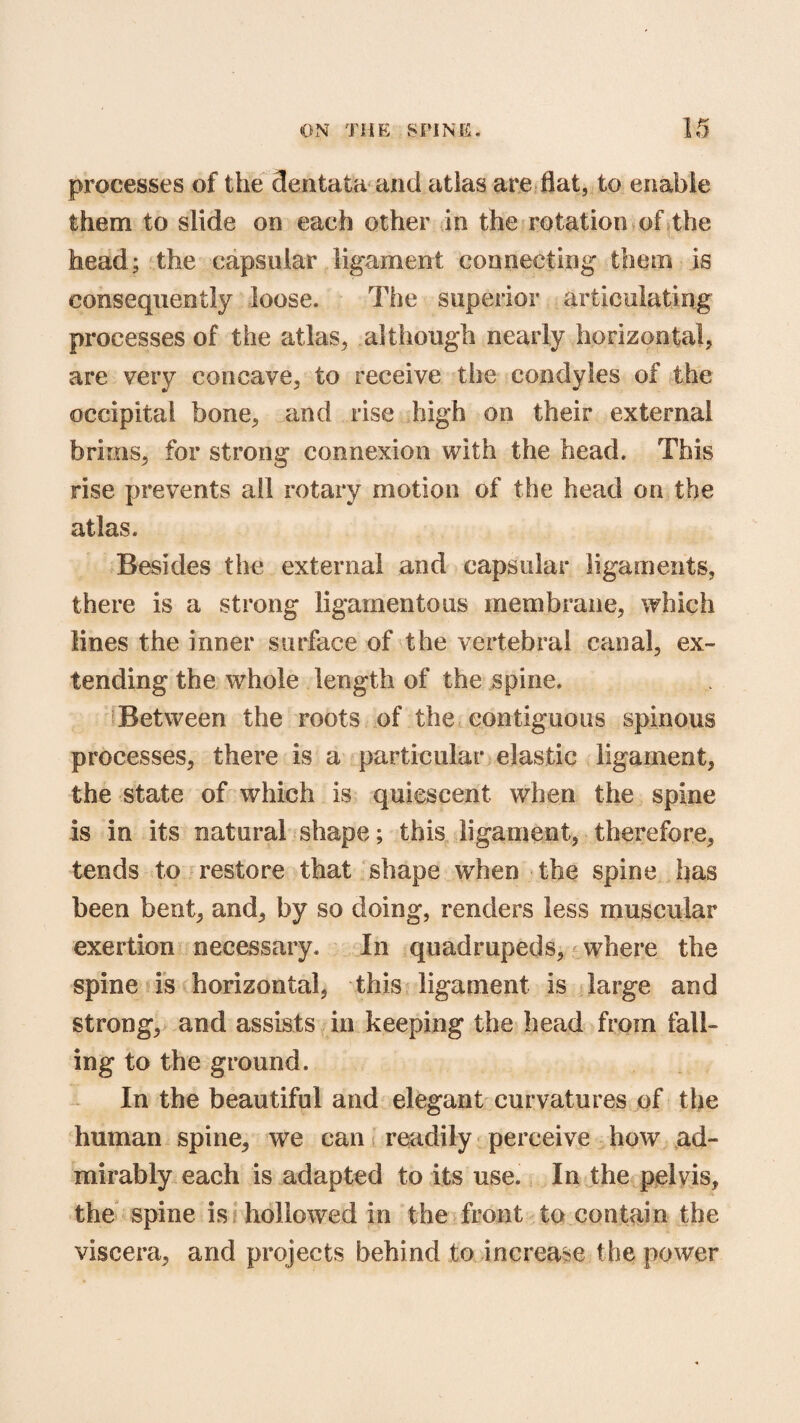 processes of the dentata and atlas are flat, to enable them to slide on each other in the rotation of the head; the capsular ligament connecting them is consequently loose. The superior articulating processes of the atlas, although nearly horizontal, are very concave, to receive the condyles of the occipital bone, and rise high on their external brims, for strong connexion with the head. This rise prevents all rotary motion of the head on the atlas. Besides the external and capsular ligaments, there is a strong ligamentous membrane, which lines the inner surface of the vertebral canal, ex¬ tending the whole length of the spine. Between the roots of the contiguous spinous processes, there is a particular elastic ligament, the state of which is quiescent when the spine is in its natural shape; this ligament, therefore, tends to restore that shape when the spine has been bent, and, by so doing, renders less muscular exertion necessary. In quadrupeds, where the spine is horizontal, this ligament is large and strong, and assists in keeping the head from fall¬ ing to the ground. In the beautiful and elegant curvatures of the human spine, we can readily perceive how ad¬ mirably each is adapted to its use. In the pelvis, the spine is hollowed in the front to contain the viscera, and projects behind to increase the power