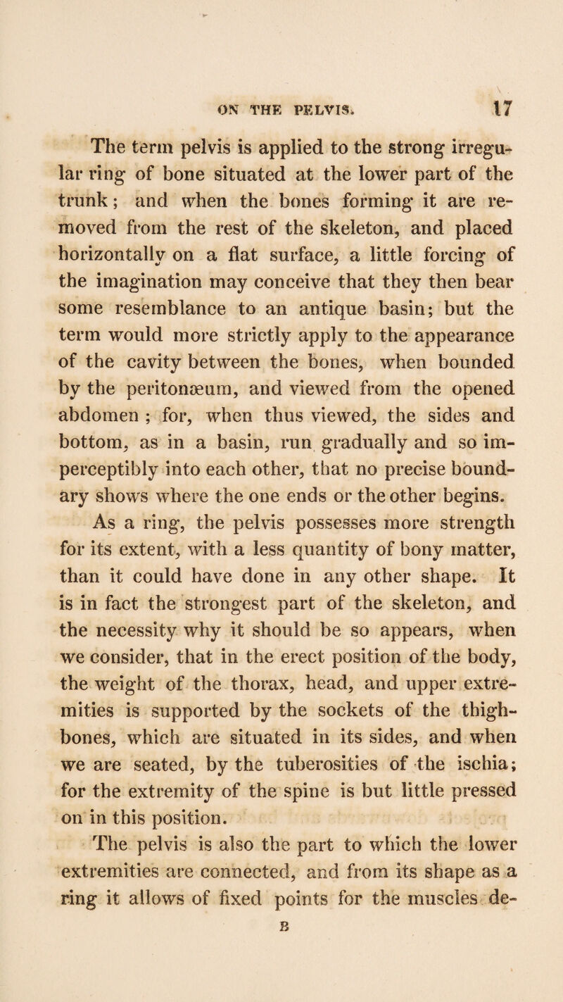 The term pelvis is applied to the strong irregu¬ lar ring of bone situated at the lower part of the trunk; and when the bones forming it are re¬ moved from the rest of the skeleton, and placed horizontally on a flat surface, a little forcing of the imagination may conceive that they then bear some resemblance to an antique basin; but the term would more strictly apply to the appearance of the cavity between the bones, when bounded by the peritonaeum, and viewed from the opened abdomen ; for, when thus viewed, the sides and bottom, as in a basin, run gradually and so im¬ perceptibly into each other, that no precise bound¬ ary shows where the one ends or the other begins. As a ring, the pelvis possesses more strength for its extent, with a less quantity of bony matter, than it could have done in any other shape. It is in fact the strongest part of the skeleton, and the necessity why it should be so appears, when we consider, that in the erect position of the body, the weight of the thorax, head, and upper extre¬ mities is supported by the sockets of the thigh¬ bones, which are situated in its sides, and when we are seated, by the tuberosities of the ischia; for the extremity of the spine is but little pressed on in this position. The pelvis is also the part to which the lower extremities are connected, and from its shape as a ring it allows of fixed points for the muscles de«