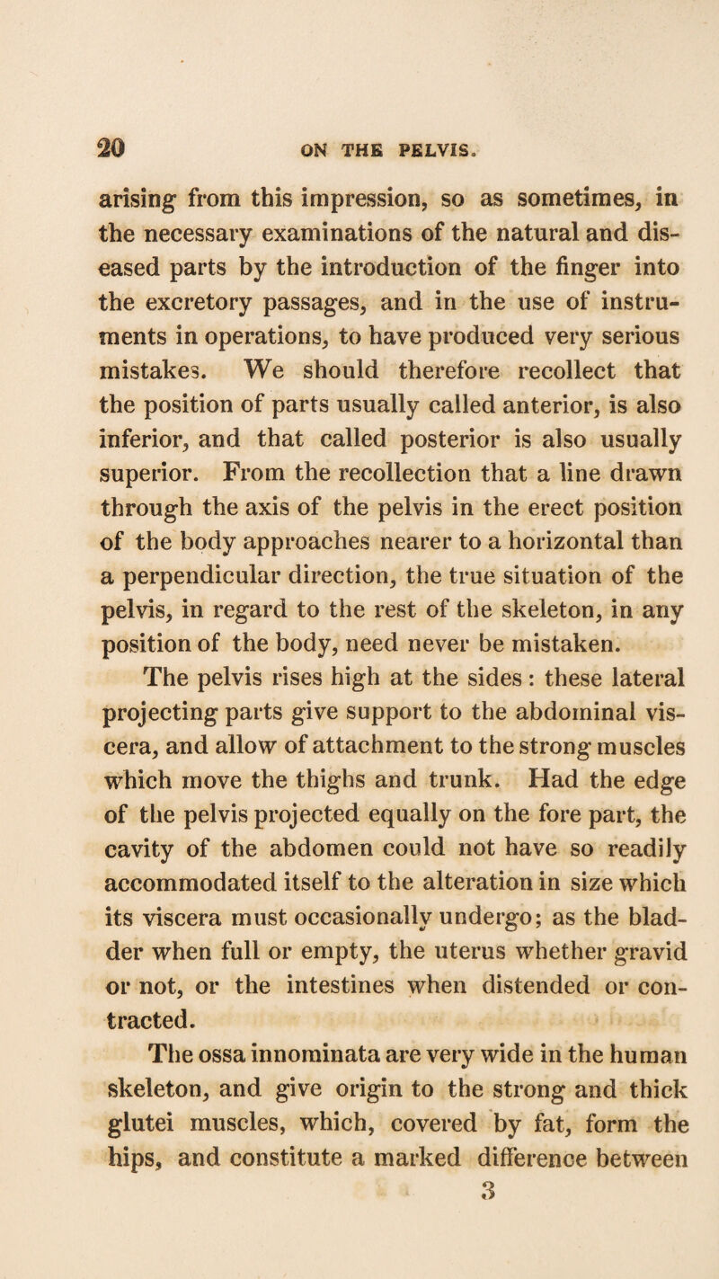 arising from this impression, so as sometimes, in the necessary examinations of the natural and dis¬ eased parts by the introduction of the finger into the excretory passages, and in the use of instru¬ ments in operations, to have produced very serious mistakes. We should therefore recollect that the position of parts usually called anterior, is also inferior, and that called posterior is also usually superior. From the recollection that a line drawn through the axis of the pelvis in the erect position of the body approaches nearer to a horizontal than a perpendicular direction, the true situation of the pelvis, in regard to the rest of the skeleton, in any position of the body, need never be mistaken. The pelvis rises high at the sides: these lateral projecting parts give support to the abdominal vis¬ cera, and allow of attachment to the strong muscles which move the thighs and trunk. Had the edge of the pelvis projected equally on the fore part, the cavity of the abdomen could not have so readily accommodated itself to the alteration in size which its viscera must occasionally undergo; as the blad¬ der when full or empty, the uterus whether gravid or not, or the intestines when distended or con¬ tracted. The ossa innominata are very wide in the human skeleton, and give origin to the strong and thick glutei muscles, which, covered by fat, form the hips, and constitute a marked difference between 3