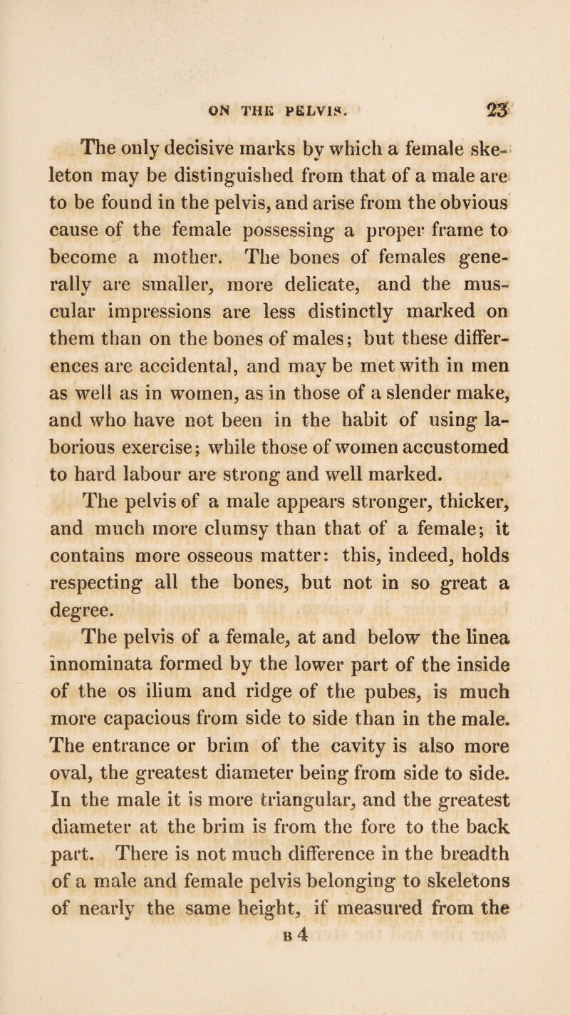 The only decisive marks by which a female ske¬ leton may be distinguished from that of a male are to be found in the pelvis, and arise from the obvious cause of the female possessing a proper frame to become a mother. The bones of females gene¬ rally are smaller, more delicate, and the mus¬ cular impressions are less distinctly marked on them than on the bones of males; but these differ¬ ences are accidental, and maybe met with in men as well as in women, as in those of a slender make, and who have not been in the habit of using la¬ borious exercise; while those of women accustomed to hard labour are strong and well marked. The pelvis of a male appears stronger, thicker, and much more clumsy than that of a female; it contains more osseous matter: this, indeed, holds respecting all the bones, but not in so great a degree. The pelvis of a female, at and below the linea innominata formed by the lower part of the inside of the os ilium and ridge of the pubes, is much more capacious from side to side than in the male. The entrance or brim of the cavity is also more oval, the greatest diameter being from side to side. In the male it is more triangular, and the greatest diameter at the brim is from the fore to the back part. There is not much difference in the breadth of a male and female pelvis belonging to skeletons of nearly the same height, if measured from the b 4