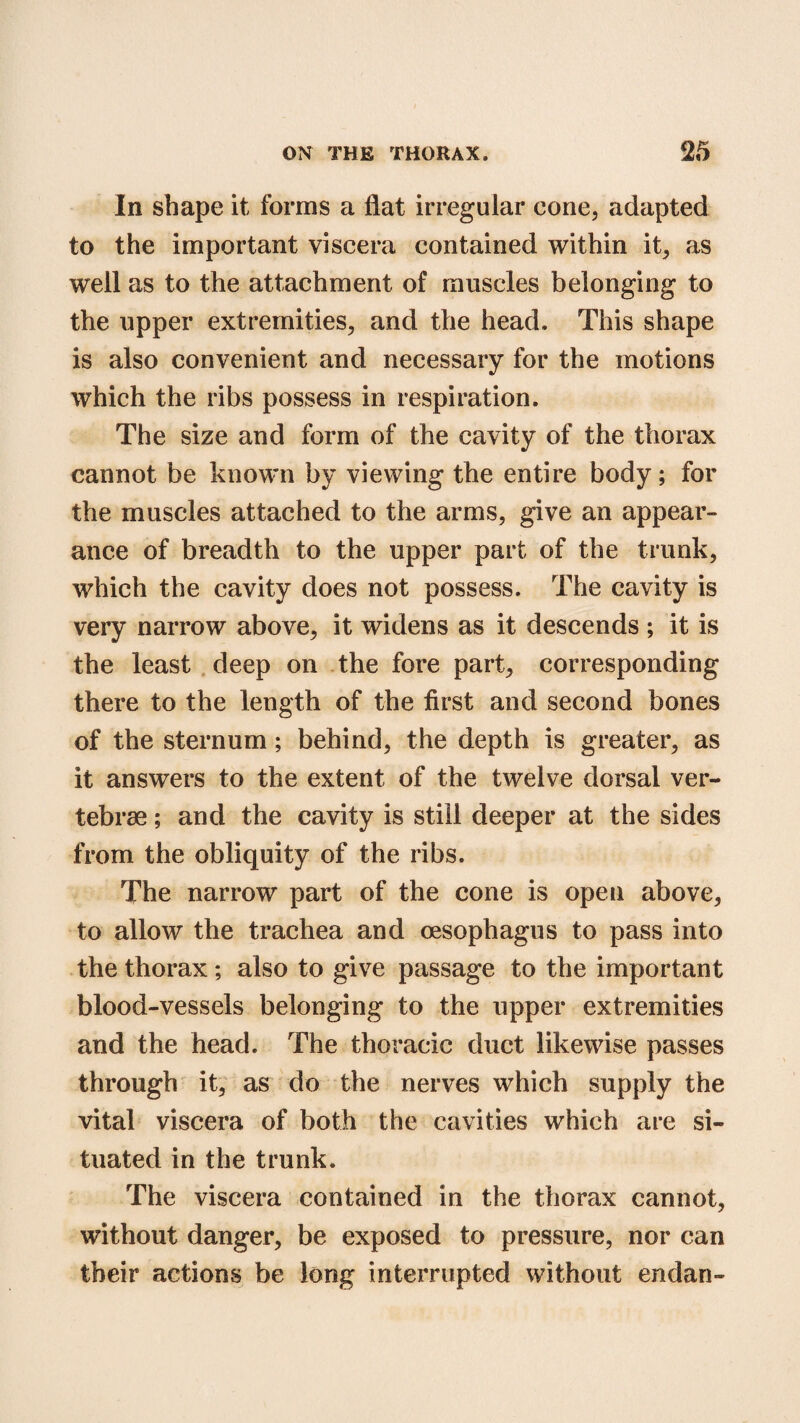 In shape it forms a flat irregular cone, adapted to the important viscera contained within it, as well as to the attachment of muscles belonging to the upper extremities, and the head. This shape is also convenient and necessary for the motions which the ribs possess in respiration. The size and form of the cavity of the thorax cannot be known by viewing the entire body; for the muscles attached to the arms, give an appear¬ ance of breadth to the upper part of the trunk, which the cavity does not possess. The cavity is very narrow above, it widens as it descends ; it is the least deep on the fore part, corresponding there to the length of the first and second bones of the sternum; behind, the depth is greater, as it answers to the extent of the twelve dorsal ver¬ tebrae ; and the cavity is still deeper at the sides from the obliquity of the ribs. The narrow part of the cone is open above, to allow the trachea and oesophagus to pass into the thorax; also to give passage to the important blood-vessels belonging to the upper extremities and the head. The thoracic duct likewise passes through it, as do the nerves which supply the vital viscera of both the cavities which are si¬ tuated in the trunk. The viscera contained in the thorax cannot, without danger, be exposed to pressure, nor can their actions be long interrupted without endan-