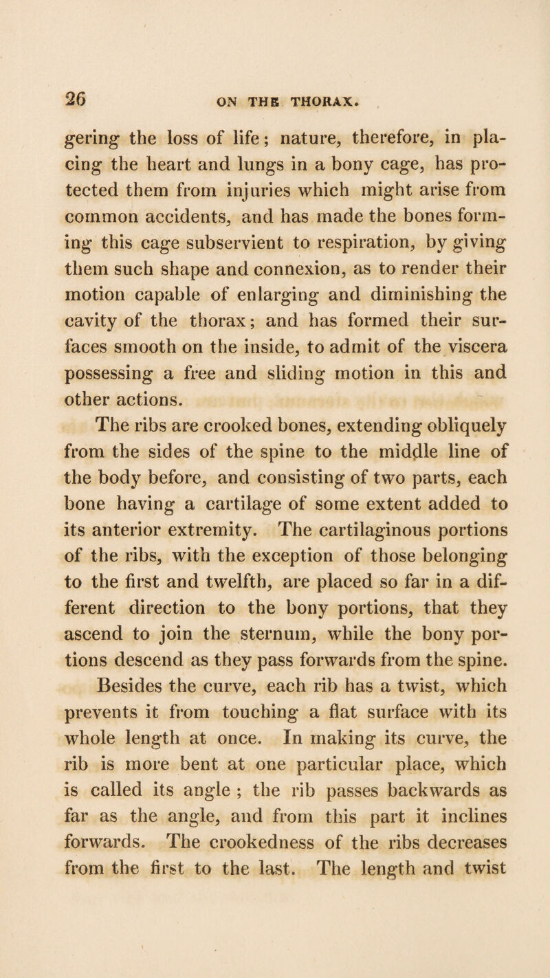 gering the loss of life; nature, therefore, in pla¬ cing the heart and lungs in a bony cage, has pro¬ tected them from injuries which might arise from common accidents, and has made the bones form¬ ing this cage subservient to respiration, by giving them such shape and connexion, as to render their motion capable of enlarging and diminishing the cavity of the thorax; and has formed their sur¬ faces smooth on the inside, to admit of the viscera possessing a free and sliding motion in this and other actions. The ribs are crooked bones, extending obliquely from the sides of the spine to the middle line of the body before, and consisting of two parts, each bone having a cartilage of some extent added to its anterior extremity. The cartilaginous portions of the ribs, with the exception of those belonging to the first and twelfth, are placed so far in a dif¬ ferent direction to the bony portions, that they ascend to join the sternum, while the bony por¬ tions descend as they pass forwards from the spine. Besides the curve, each rib has a twist, which prevents it from touching a flat surface with its whole length at once. In making its curve, the rib is more bent at one particular place, which is called its angle ; the rib passes backwards as far as the angle, and from this part it inclines forwards. The crookedness of the ribs decreases from the first to the last. The length and twist