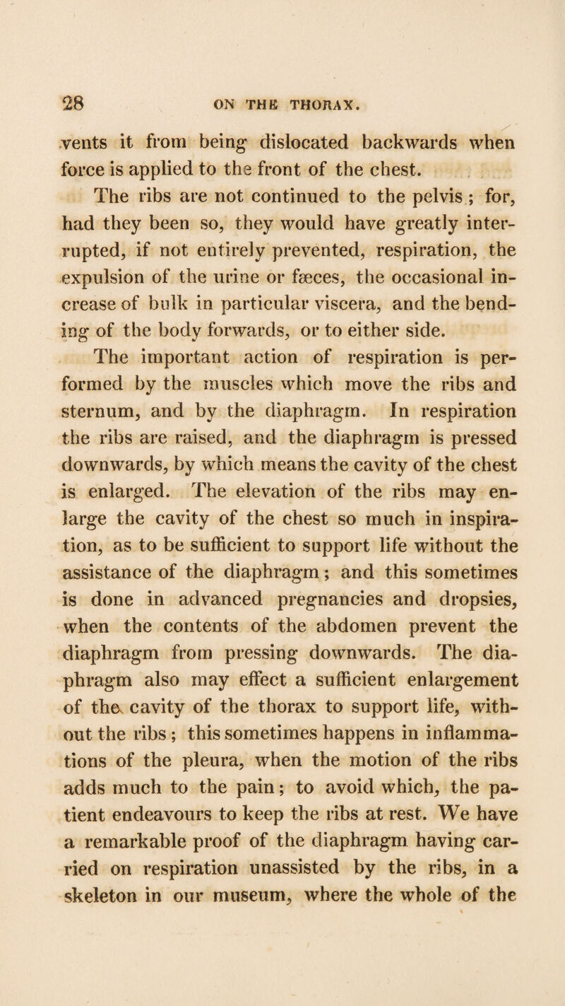 vents it from being dislocated backwards when force is applied to the front of the chest. The ribs are not continued to the pelvis ; for, had they been so, they would have greatly inter¬ rupted, if not entirely prevented, respiration, the expulsion of the urine or faeces, the occasional in¬ crease of bulk in particular viscera, and the bend¬ ing of the body forwards, or to either side. The important action of respiration is per¬ formed by the muscles which move the ribs and sternum, and by the diaphragm. In respiration the ribs are raised, and the diaphragm is pressed downwards, by which means the cavity of the chest is enlarged. The elevation of the ribs may en¬ large the cavity of the chest so much in inspira¬ tion, as to be sufficient to support life without the assistance of the diaphragm; and this sometimes is done in advanced pregnancies and dropsies, when the contents of the abdomen prevent the diaphragm from pressing downwards. The dia¬ phragm also may effect a sufficient enlargement of the. cavity of the thorax to support life, with¬ out the ribs ; this sometimes happens in inflamma¬ tions of the pleura, when the motion of the ribs adds much to the pain; to avoid which, the pa¬ tient endeavours to keep the ribs at rest. We have a remarkable proof of the diaphragm having car¬ ried on respiration unassisted by the ribs, in a skeleton in our museum, where the whole of the