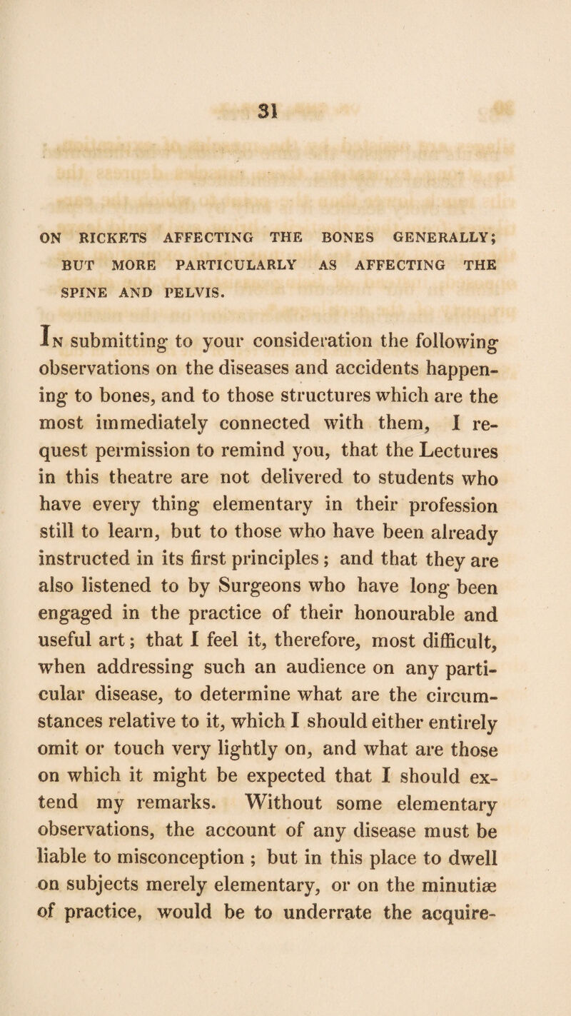 ON RICKETS AFFECTING THE BONES GENERALLY; BUT MORE PARTICULARLY AS AFFECTING THE SPINE AND PELVIS. In submitting to your consideration the following observations on the diseases and accidents happen* Ing to bones, and to those structures which are the most immediately connected with them, I re¬ quest permission to remind you, that the Lectures in this theatre are not delivered to students who have every thing elementary in their profession still to learn, but to those who have been already instructed in its first principles ; and that they are also listened to by Surgeons who have long been engaged in the practice of their honourable and useful art; that I feel it, therefore, most difficult, when addressing such an audience on any parti¬ cular disease, to determine what are the circum¬ stances relative to it, which I should either entirely omit or touch very lightly on, and what are those on which it might be expected that I should ex¬ tend my remarks. Without some elementary observations, the account of any disease must be liable to misconception ; but in this place to dwell on subjects merely elementary, or on the minutiae of practice, would be to underrate the acquire-