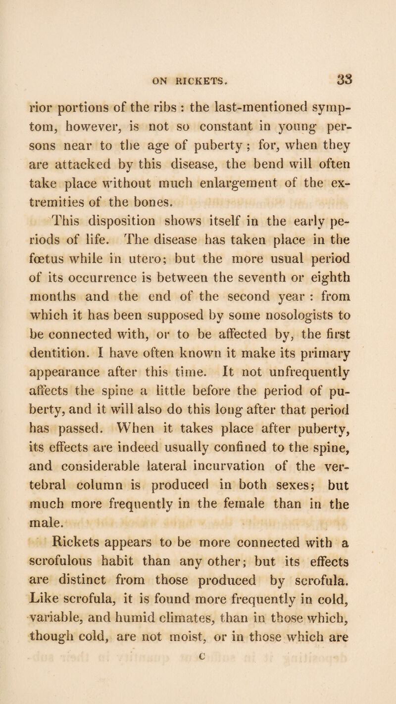 rior portions of the ribs : the last-mentioned symp¬ tom, however, is not so constant in young per¬ sons near to the age of puberty ; for, when they are attacked by this disease, the bend will often take place without much enlargement of the ex¬ tremities of the bones. This disposition shows itself in the early pe¬ riods of life. The disease has taken place in the foetus while in utero; but the more usual period of its occurrence is between the seventh or eighth months and the end of the second year : from which it has been supposed by some nosologists to be connected with, or to be affected by, the first dentition. I have often known it make its primary appearance after this time. It not unfrequently affects the spine a little before the period of pu¬ berty, and it will also do this long after that period has passed. When it takes place after puberty, its effects are indeed usually confined to the spine, and considerable lateral incurvation of the ver¬ tebral column is produced in both sexes; but much more frequently in the female than in the male. Rickets appears to be more connected with a scrofulous habit than any other; but its effects are distinct from those produced by scrofula. Like scrofula, it is found more frequently in cold, variable, and humid climates, than in those which, though cold, are not moist, or in those which are c