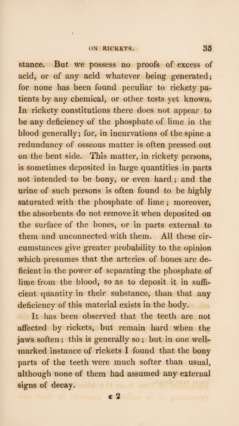 stance. But we possess no proofs of excess of acid, or of any acid whatever being* generated; for none has been found peculiar to rickety pa¬ tients by any chemical, or other tests yet known. In rickety constitutions there does not appear to be any deficiency of the phosphate of lime in the blood generally; for, in incurvations of the spine a redundancy of osseous matter is often pressed out on the bent side. This matter, in rickety persons, is sometimes deposited in large quantities in parts not intended to be bony, or even hard; and the urine of such persons is often found to be highly saturated with the phosphate of lime; moreover, the absorbents do not remove it when deposited on the surface of the bones, or in parts external to them and unconnected with them. All these cir¬ cumstances give greater probability to the opinion which presumes that the arteries of bones are de¬ ficient in the power of separating the phosphate of lime from the blood, so as to deposit it in suffi¬ cient quantity in their substance, than that any deficiency of this material exists in the body. It has been observed that the teeth are not affected by rickets, but remain hard when the jaws soften; this is generally so; but in one well- marked instance of rickets I found that the bony parts of the teeth were much softer than usual, although none of them had assumed any external signs of decay. c 2