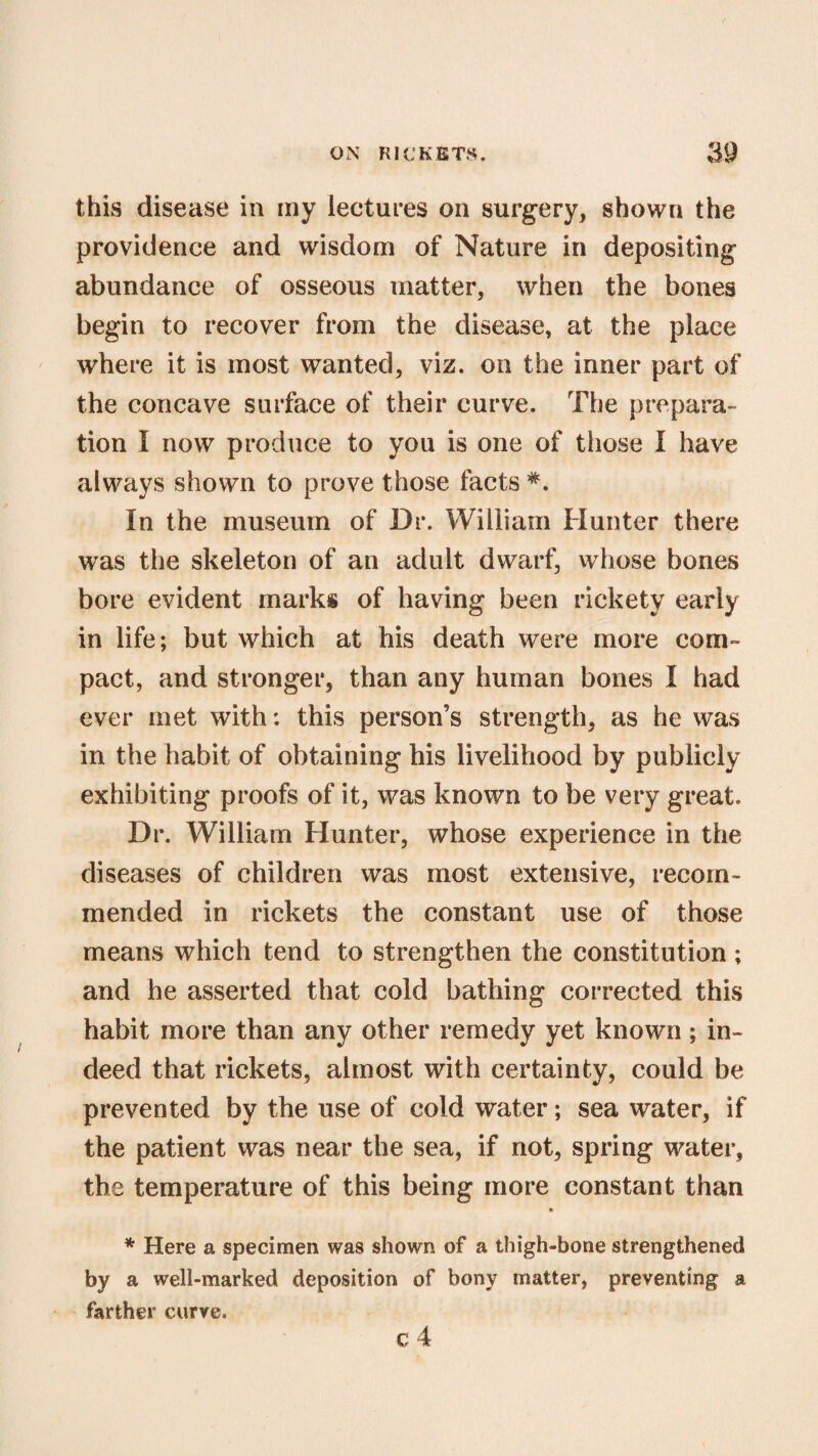 this disease in my lectures on surgery, shown the providence and wisdom of Nature in depositing abundance of osseous matter, when the bones begin to recover from the disease, at the place where it is most wanted, viz. on the inner part of the concave surface of their curve. The prepara¬ tion I now produce to you is one of those I have always shown to prove those facts *. In the museum of Dr. William blunter there was the skeleton of an adult dwarf, whose bones bore evident marks of having been rickety early in life; but which at his death were more com¬ pact, and stronger, than any human bones I had ever met with: this person’s strength, as he was in the habit of obtaining his livelihood by publicly exhibiting proofs of it, was known to be very great. Dr. William Hunter, whose experience in the diseases of children was most extensive, recom¬ mended in rickets the constant use of those means which tend to strengthen the constitution ; and he asserted that cold bathing corrected this habit more than any other remedy yet known; in¬ deed that rickets, almost with certainty, could be prevented by the use of cold water; sea water, if the patient was near the sea, if not, spring water, the temperature of this being more constant than * * Here a specimen was shown of a thigh-bone strengthened by a well-marked deposition of bony matter, preventing a farther curve. c 4