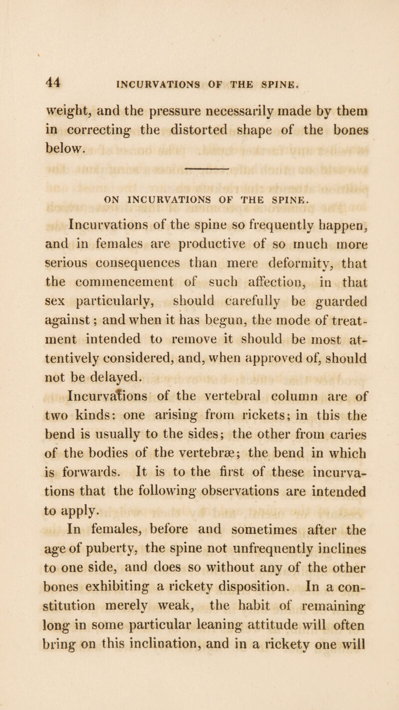 weight, and the pressure necessarily made by them in correcting the distorted shape of the bones below. ON INCURVATIONS OF THE SPINE. Incurvations of the spine so frequently happen, and in females are productive of so much more serious consequences than mere deformity, that the commencement of such affection, in that sex particularly, should carefully be guarded against; and when it has begun, the mode of treat¬ ment intended to remove it should be most at¬ tentively considered, and, when approved of, should not be delayed. Incurvations of the vertebral column are of two kinds: one arising from rickets; in this the bend is usually to the sides; the other from caries of the bodies of the vertebrae; the bend in which is forwards. It is to the first of these incurva¬ tions that the following observations are intended to apply. In females, before and sometimes after the age of puberty, the spine not unfrequently inclines to one side, and does so without any of the other bones exhibiting a rickety disposition. In a con¬ stitution merely weak, the habit of remaining long in some particular leaning attitude will often bring on this inclination, and in a rickety one will