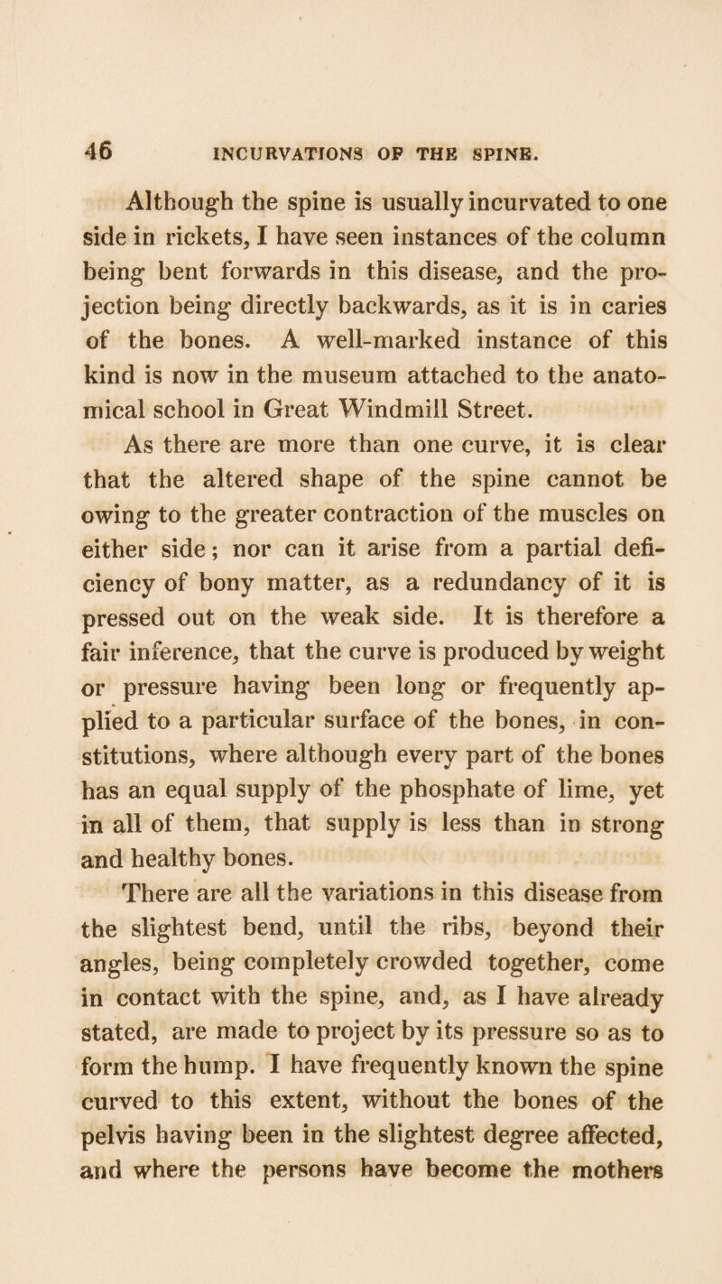 Although the spine is usually incurvated to one side in rickets, I have seen instances of the column being bent forwards in this disease, and the pro¬ jection being directly backwards, as it is in caries of the bones. A well-marked instance of this kind is now in the museum attached to the anato¬ mical school in Great Windmill Street. As there are more than one curve, it is clear that the altered shape of the spine cannot be owing to the greater contraction of the muscles on either side; nor can it arise from a partial defi¬ ciency of bony matter, as a redundancy of it is pressed out on the weak side. It is therefore a fair inference, that the curve is produced by weight or pressure having been long or frequently ap¬ plied to a particular surface of the bones, in con¬ stitutions, where although every part of the bones has an equal supply of the phosphate of lime, yet in all of them, that supply is less than in strong and healthy bones. There are all the variations in this disease from the slightest bend, until the ribs, beyond their angles, being completely crowded together, come in contact with the spine, and, as I have already stated, are made to project by its pressure so as to form the hump. I have frequently known the spine curved to this extent, without the bones of the pelvis having been in the slightest degree affected, and where the persons have become the mothers