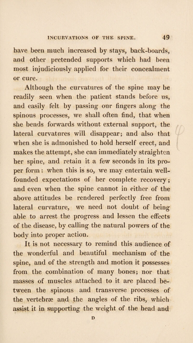 have been much increased by stays, back-boards, and other pretended supports which had been most injudiciously applied for their concealment or cure. Although the curvatures of the spine may be readily seen when the patient stands before us, and easily felt by passing our fingers along the spinous processes, we shall often find, that when she bends forwards without external support, the lateral curvatures will disappear; and also that when she is admonished to hold herself erect, and makes the attempt, she can immediately straighten her spine, and retain it a few seconds in its pro¬ per form: when this is so, we may entertain well- founded expectations of her complete recovery; and even when the spine cannot in either of the above attitudes be rendered perfectly free from lateral curvature, we need not doubt of being able to arrest the progress and lessen the effects of the disease, by calling the natural powers of the body into proper action. It is not necessary to remind this audience of the wonderful and beautiful mechanism of the spine, and of the strength and motion it possesses from the combination of many bones; nor that masses of muscles attached to it are placed be¬ tween the spinous and transverse processes of the vertebrae and the angles of the ribs, which assist it in supporting the weight of the head and D