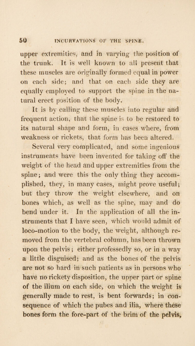 upper extremities, and in varying the position of the trunk. It is well known to ail present that these muscles are originally formed equal in power on each side; and that on each side they are equally employed to support the spine in the na¬ tural erect position of the body. It is by calling these muscles into regular and frequent action, that the spine is to be restored to its natural shape and form, in cases where, from weakness or rickets, that form has been altered. Several very complicated, and some ingenious instruments have been invented for taking off the weight of the head and upper extremities from the spine; and were this the only thing they accom¬ plished, they, in many cases, might prove useful; but they throw the weight elsewhere, and on bones which, as well as the spine, may and do bend under it. In the application of all the in¬ struments that I have seen, which would admit of loco-motion to the body, the weight, although re¬ moved from the vertebral column, has been thrown upon the pelvis; either professedly so, or in a way a little disguised; and as the bones of the pelvis are not so hard in such patients as in persons who have no rickety disposition, the upper part or spine of the ilium on each side, on which the weight is generally made to rest, is bent forwards; in con¬ sequence of which the pubes and ilia, where these bones form the fore-part of the brim of the pelvis.