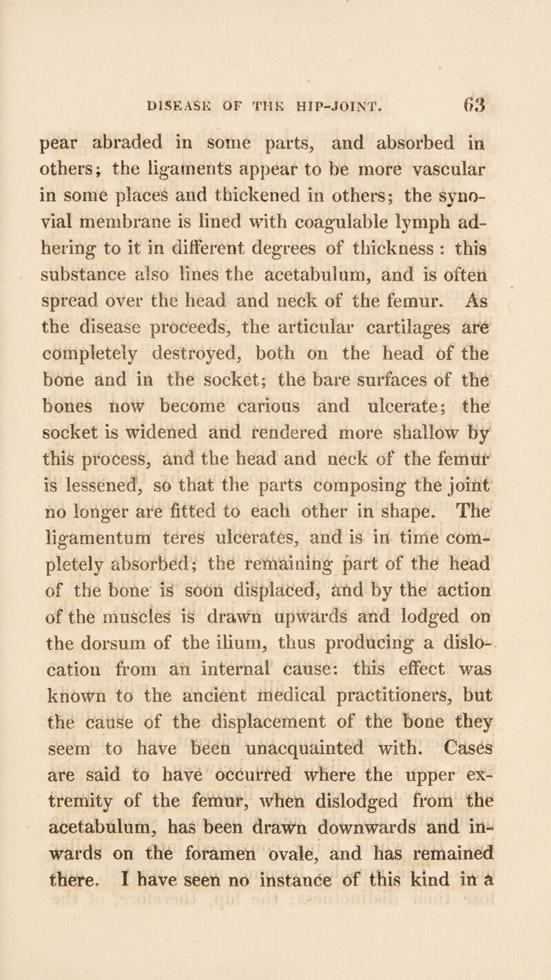 pear abraded in some parts, and absorbed in others; the ligaments appear to be more vascular in some places and thickened in others; the syno¬ vial membrane is lined with coagulable lymph ad¬ hering to it in different degrees of thickness : this substance also lines the acetabulum, and is often spread over the head and neck of the femur. As the disease proceeds, the articular cartilages are completely destroyed, both on the head of the bone and in the socket; the bare surfaces of the bones now become carious and ulcerate; the socket is widened and rendered more shallow by this process, and the head and neck of the femur is lessened, so that the parts composing the joint no longer are fitted to each other in shape. The ligamentum teres ulcerates, and is in time com-* pletely absorbed; the remaining part of the head of the bone is soon displaced, and by the action of the muscles is drawn upwards and lodged on the dorsum of the ilium, thus producing a dislo¬ cation from an internal cause: this effect was known to the ancient medical practitioners, but the cause of the displacement of the bone they seem to have been unacquainted with. Cases are said to have occurred where the upper ex¬ tremity of the femur, when dislodged from the acetabulum, has been drawn downwards and in¬ wards on the foramen ovale, and has remained there. I have seen no instance of this kind in a