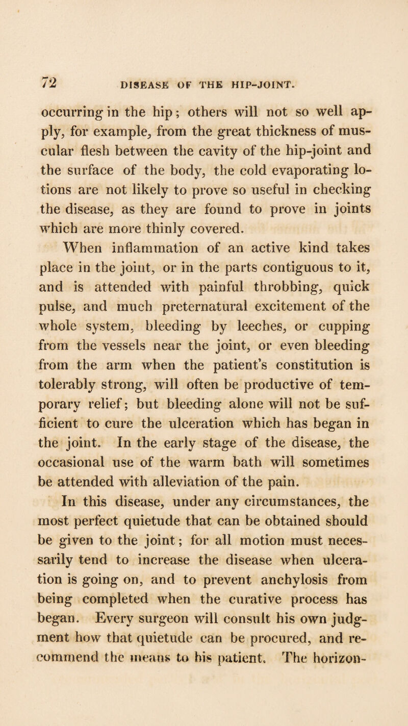 occurring in the hip; others will not so well ap¬ ply, for example, from the great thickness of mus¬ cular flesh between the cavity of the hip-joint and the surface of the body, the cold evaporating lo¬ tions are not likely to prove so useful in checking the disease, as they are found to prove in joints which are more thinly covered. When inflammation of an active kind takes place in the joint, or in the parts contiguous to it, and is attended with painful throbbing, quick pulse, and much preternatural excitement of the whole system, bleeding by leeches, or cupping from the vessels near the joint, or even bleeding from the arm when the patient’s constitution is tolerably strong, will often be productive of tem¬ porary relief; but bleeding alone will not be suf¬ ficient to cure the ulceration which has began in the joint. In the early stage of the disease, the occasional use of the warm bath will sometimes be attended with alleviation of the pain. In this disease, under any circumstances, the most perfect quietude that can be obtained should be given to the joint; for all motion must neces¬ sarily tend to increase the disease when ulcera¬ tion is going on, and to prevent anchylosis from being completed when the curative process has began. Every surgeon will consult his own judg¬ ment how that quietude can be procured, and re¬ commend the means to his patient. The horizon-