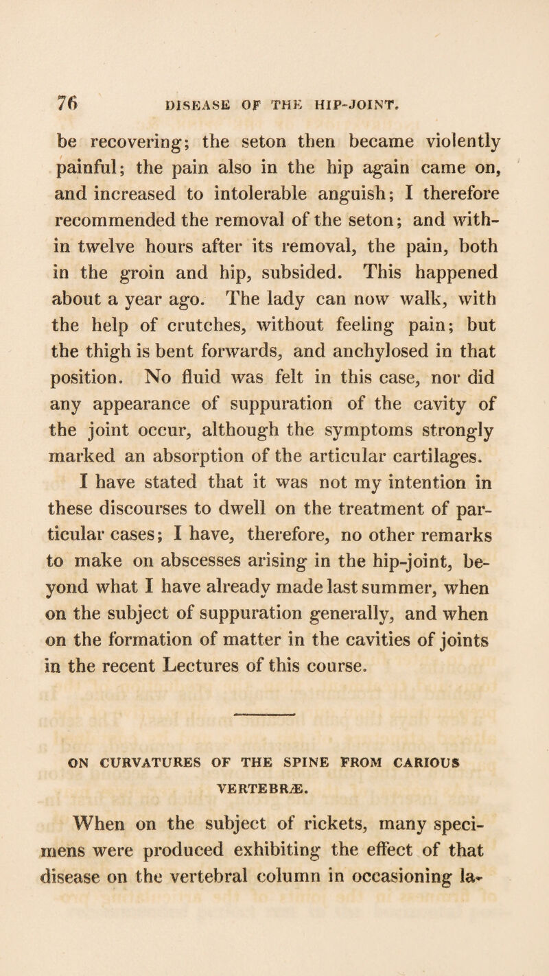 be recovering; the seton then became violently painful; the pain also in the hip again came on, and increased to intolerable anguish; I therefore recommended the removal of the seton; and with¬ in twelve hours after its removal, the pain, both in the groin and hip, subsided. This happened about a year ago. The lady can now walk, with the help of crutches, without feeling pain; but the thigh is bent forwards, and anchylosed in that position. No fluid was felt in this case, nor did any appearance of suppuration of the cavity of the joint occur, although the symptoms strongly marked an absorption of the articular cartilages. I have stated that it was not my intention in these discourses to dwell on the treatment of par¬ ticular cases; I have, therefore, no other remarks to make on abscesses arising in the hip-joint, be¬ yond what I have already made last summer, when on the subject of suppuration generally, and when on the formation of matter in the cavities of joints in the recent Lectures of this course. ON CURVATURES OF THE SPINE FROM CARIOUS VERTEBRAE. When on the subject of rickets, many speci¬ mens were produced exhibiting the effect of that disease on the vertebral column in occasioning la-