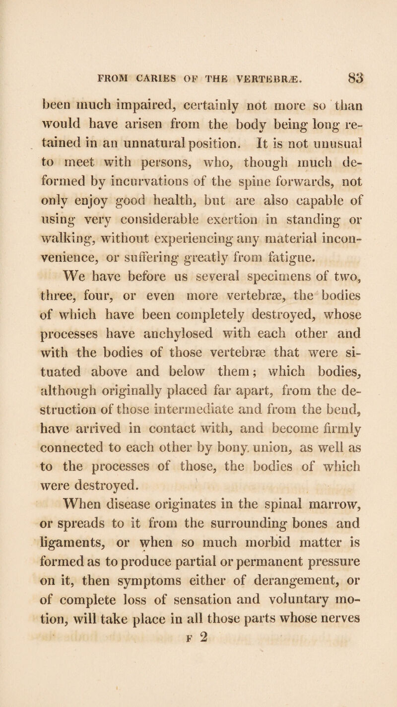 been much impaired, certainly not more so than would have arisen from the body being* long re¬ tained in an unnatural position. It is not unusual to meet with persons, who, though much de¬ formed by incurvations of the spine forwards, not only enjoy good health, but are also capable of using very considerable exertion in standing or walking, without experiencing any material incon¬ venience, or suffering greatly from fatigue. We have before us several specimens of two, three, four, or even more vertebrae, the bodies of which have been completely destroyed, whose processes have anchylosed with each other and with the bodies of those vertebrae that were si¬ tuated above and below them; which bodies, although originally placed far apart, from the de¬ struction of those intermediate and from the bend, have arrived in contact with, and become firmly connected to each other by bony, union, as well as to the processes of those, the bodies of which were destroyed. When disease originates in the spinal marrow, or spreads to it from the surrounding bones and ligaments, or when so much morbid matter is formed as to produce partial or permanent pressure on it, then symptoms either of derangement, or of complete loss of sensation and voluntary mo¬ tion, will take place in all those parts whose nerves