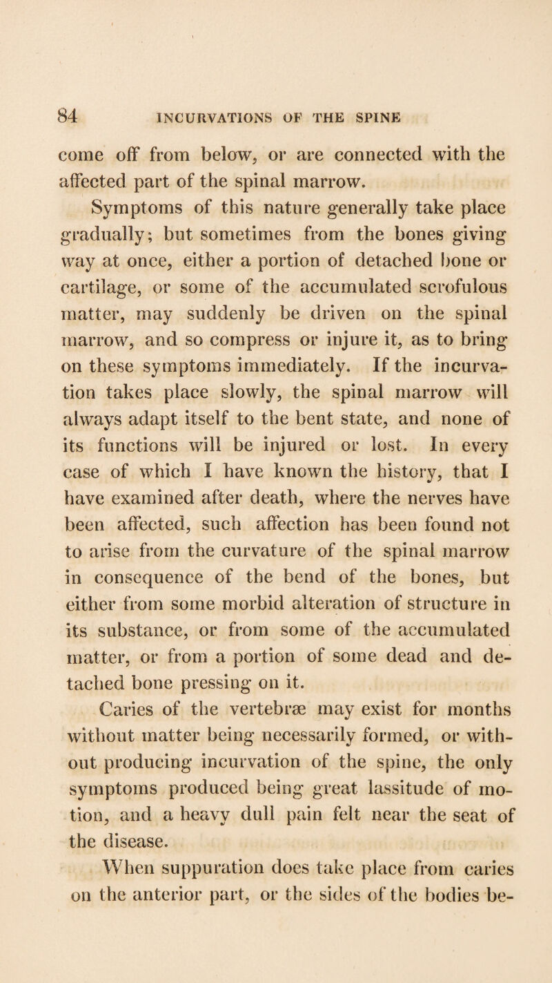 come off from below, or are connected with the affected part of the spinal marrow. Symptoms of this nature generally take place gradually; but sometimes from the bones giving way at once, either a portion of detached bone or cartilage, or some of the accumulated scrofulous matter, may suddenly be driven on the spinal marrow, and so compress or injure it, as to bring on these symptoms immediately. If the incurva¬ tion takes place slowly, the spinal marrow will always adapt itself to the bent state, and none of its functions will be injured or lost. In every case of which I have known the history, that I have examined after death, where the nerves have been affected, such affection has been found not to arise from the curvature of the spinal marrow in consequence of the bend of the bones, but either from some morbid alteration of structure in its substance, or from some of the accumulated matter, or from a portion of some dead and de¬ tached bone pressing on it. Caries of the vertebrae may exist for months without matter being necessarily formed, or with¬ out producing incurvation of the spine, the only symptoms produced being great lassitude of mo¬ tion, and a heavy dull pain felt near the seat of the disease. When suppuration does take place from caries on the anterior part, or the sides of the bodies be-