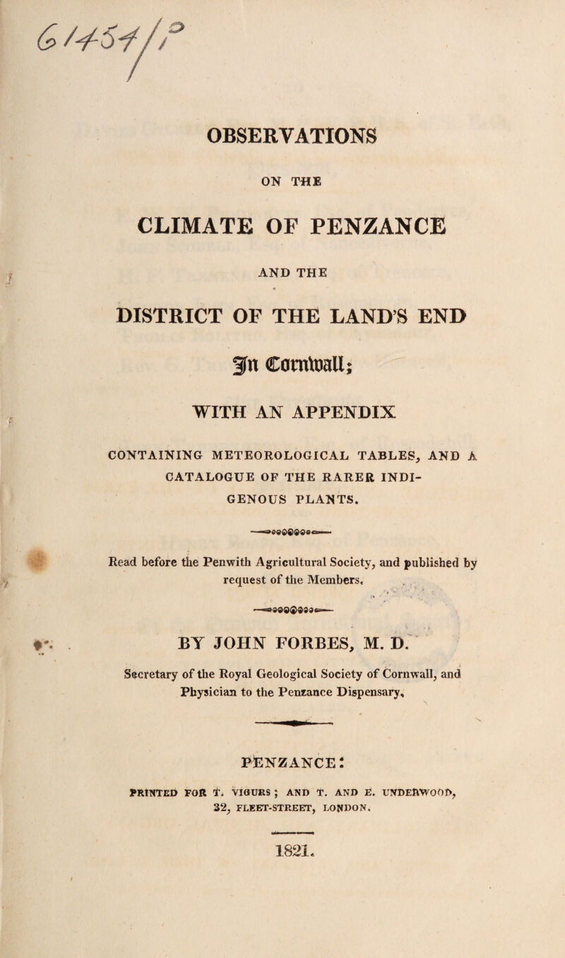 & /'/-5y// ON THE CLIMATE OF PENZANCE AND THE DISTRICT OF THE LAND’S END 3fn Comtoall; WITH AN APPENDIX CONTAINING METEOROLOGICAL TABLES, AND A CATALOGUE OF THE RARER INDI¬ GENOUS PLANTS. Read before the Penwith Agricultural Society, and published by request of the Members, * ■• * > BY JOHN FORBES, M. D, Secretary of the Royal Geological Society of Cornwall, and Physician to the Penzance Dispensary, pbnzance: PRINTED FOR T. VIGURS ; AND T. AND E. UNDERWOOD, 32, FLEET-STREET, LONDON, 1821