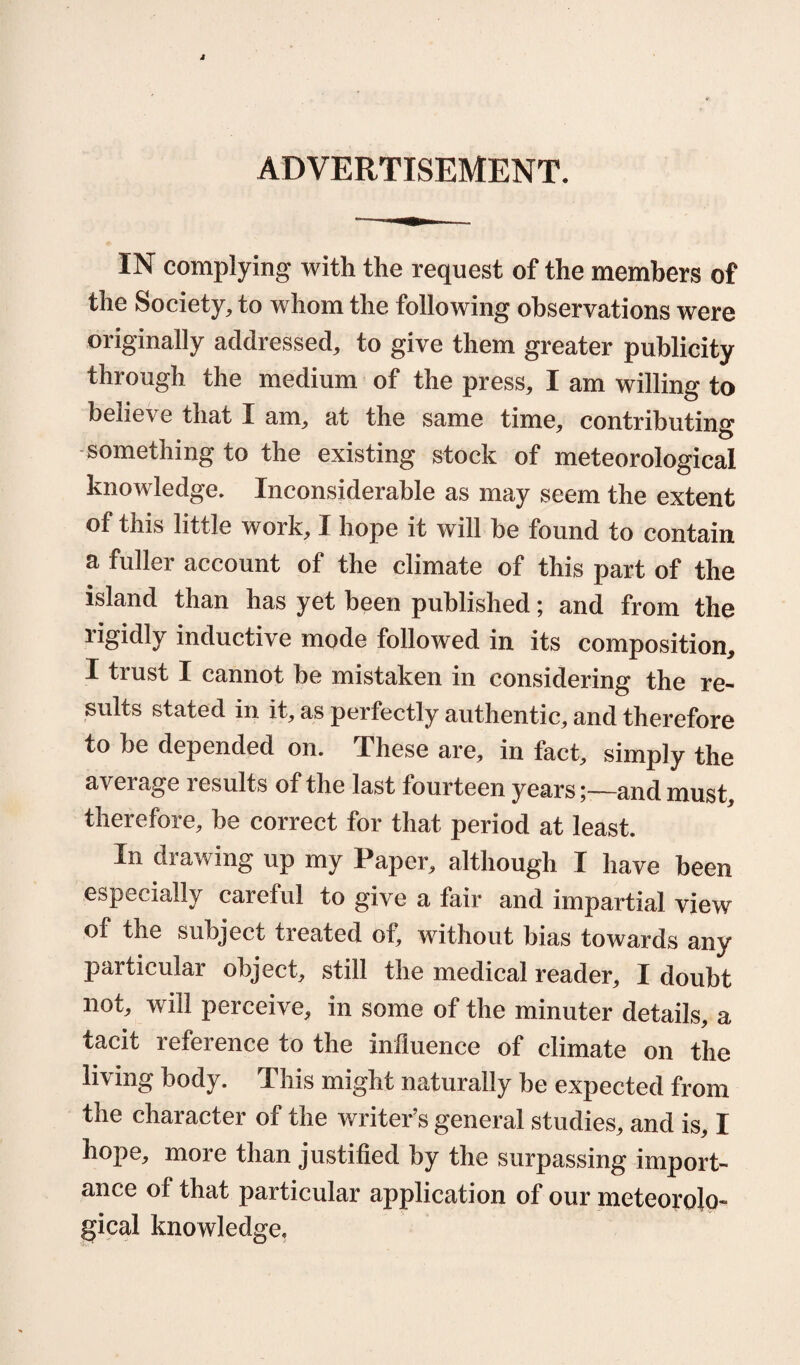 ADVERTISEMENT. IN complying with the request of the members of the Society, to whom the following observations were originally addressed, to give them greater publicity through the medium of the press, I am willing to believe that I am, at the same time, contributing something to the existing stock of meteorological knowledge. Inconsiderable as may seem the extent of this little work, I hope it will he found to contain a fuller account of the climate of this part of the island than has yet been published; and from the rigidly inductive mode followed in its composition, I tiust I cannot be mistaken in considering the re- suits stated in it, as perfectly authentic, and therefore to be depended on. These are, in fact, simply the average results of the last fourteen years;—and must, therefore, be correct for that period at least. In drawing up my Paper, although I have been especially careful to give a fair and impartial view of the subject treated of, without bias towards any particular object, still the medical reader, I doubt not, will perceive, in some of the minuter details, a tacit reference to the influence of climate on the liring body. This might naturally be expected fi*om the character of the writer’s general studies, and is, I hope, more than justified by the surpassing import¬ ance of that particular application of our meteorolo¬ gical knowledge.